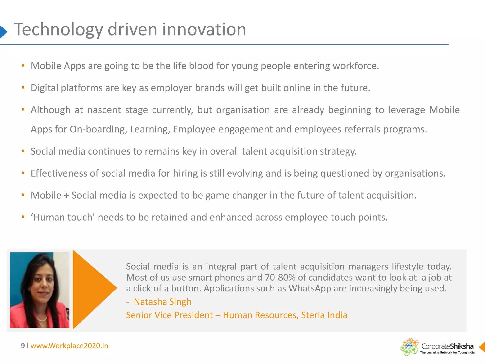 Technology driven innovation
• Mobile Apps are going to be the life blood for young people entering workforce.
• Digital platforms are key as employer brands will get built online in the future.
• Although at nascent stage currently, but organisation are already beginning to leverage Mobile
Apps for On-boarding, Learning, Employee engagement and employees referrals programs.

• Social media continues to remains key in overall talent acquisition strategy.
• Effectiveness of social media for hiring is still evolving and is being questioned by organisations.
• Mobile + Social media is expected to be game changer in the future of talent acquisition.
• ‘Human touch’ needs to be retained and enhanced across employee touch points.

Social media is an integral part of talent acquisition managers lifestyle today.
Most of us use smart phones and 70-80% of candidates want to look at a job at
a click of a button. Applications such as WhatsApp are increasingly being used.
- Natasha Singh
Senior Vice President – Human Resources, Steria India
9 l www.Workplace2020.in

 