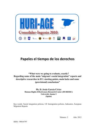 Papeles el tiempo de los derechos


                “What were we going to evaluate, exactly?
Regarding some of the main “migrant´s social integration” reports and
  descriptive researches in EU: starting points, main lacks and some
                      (provisional) conclusions”


                            Ph. D. Jesús García Cívico
             Human Rights Effectiveness Research Center (HURIERC)
                              University Jaume I
                                    (Spain)



Key words: Social integration policies, UE Immigration policies, Indicators, European
Migration Reports




                                                         Número: 2        Año: 2012

ISSN: 1989-8797
 