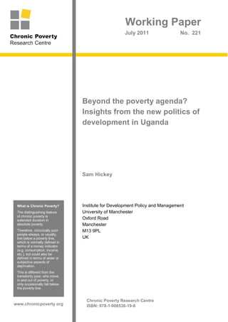 Working Paper
                                                   July 2011                 No. 221




                                Beyond the poverty agenda?
                                Insights from the new politics of
                                development in Uganda




                                Sam Hickey




 What is Chronic Poverty?       Institute for Development Policy and Management
 The distinguishing feature     University of Manchester
 of chronic poverty is
 extended duration in           Oxford Road
 absolute poverty.              Manchester
 Therefore, chronically poor    M13 9PL
 people always, or usually,
 live below a poverty line,     UK
 which is normally defined in
 terms of a money indicator
 (e.g. consumption, income,
 etc.), but could also be
 defined in terms of wider or
 subjective aspects of
 deprivation.
 This is different from the
 transitorily poor, who move
 in and out of poverty, or
 only occasionally fall below
 the poverty line.


                                  Chronic Poverty Research Centre
www.chronicpoverty.org            ISBN: 978-1-908536-19-8
 