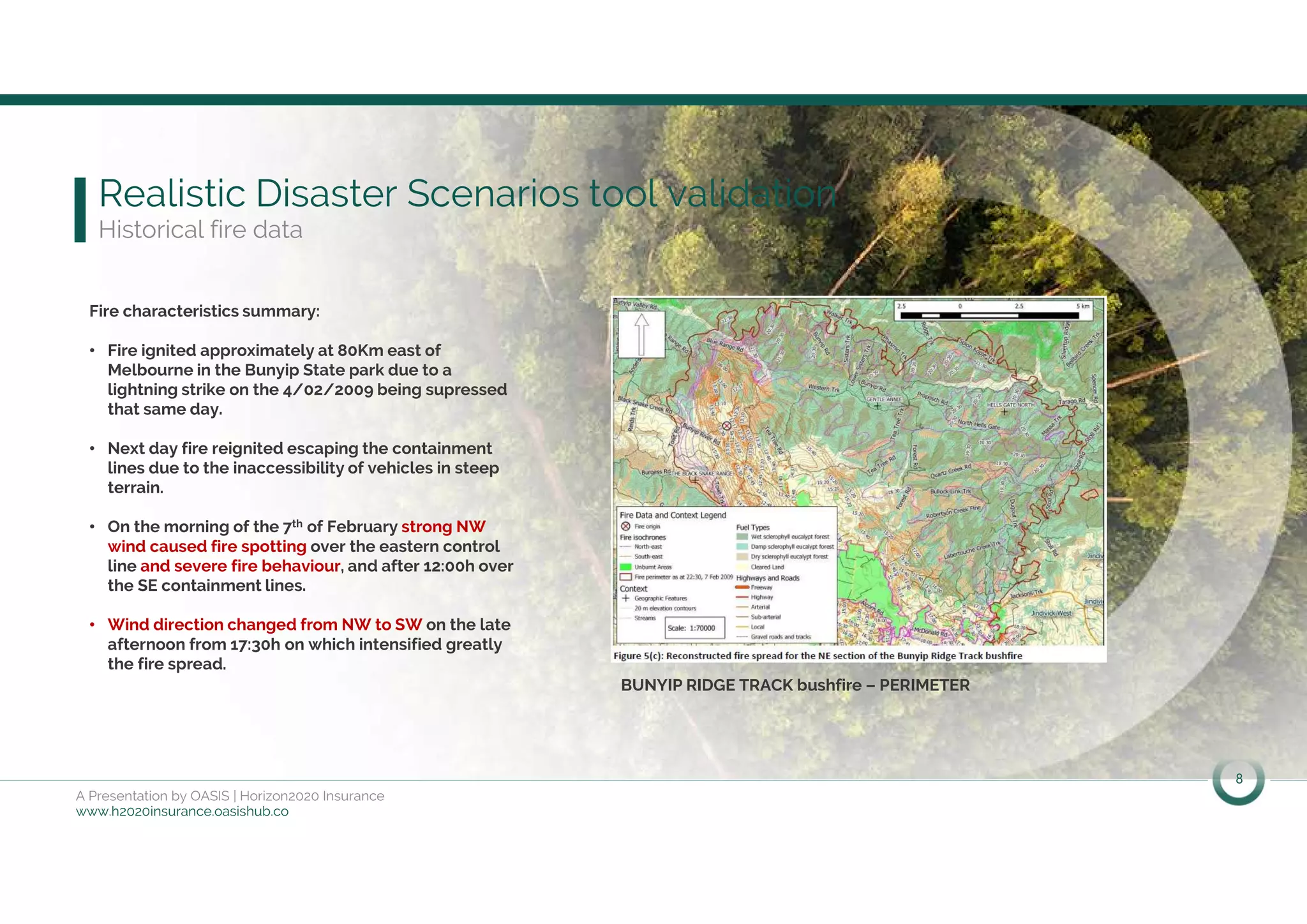 8
A Presentation by OASIS | Horizon2020 Insurance
www.h2020insurance.oasishub.co
Realistic Disaster Scenarios tool validation
Historical fire data
Fire characteristics summary:
• Fire ignited approximately at 80Km east of
Melbourne in the Bunyip State park due to a
lightning strike on the 4/02/2009 being supressed
that same day.
• Next day fire reignited escaping the containment
lines due to the inaccessibility of vehicles in steep
terrain.
• On the morning of the 7th of February strong NW
wind caused fire spotting over the eastern control
line and severe fire behaviour, and after 12:00h over
the SE containment lines.
• Wind direction changed from NW to SW on the late
afternoon from 17:30h on which intensified greatly
the fire spread.
BUNYIP RIDGE TRACK bushfire – PERIMETER
 