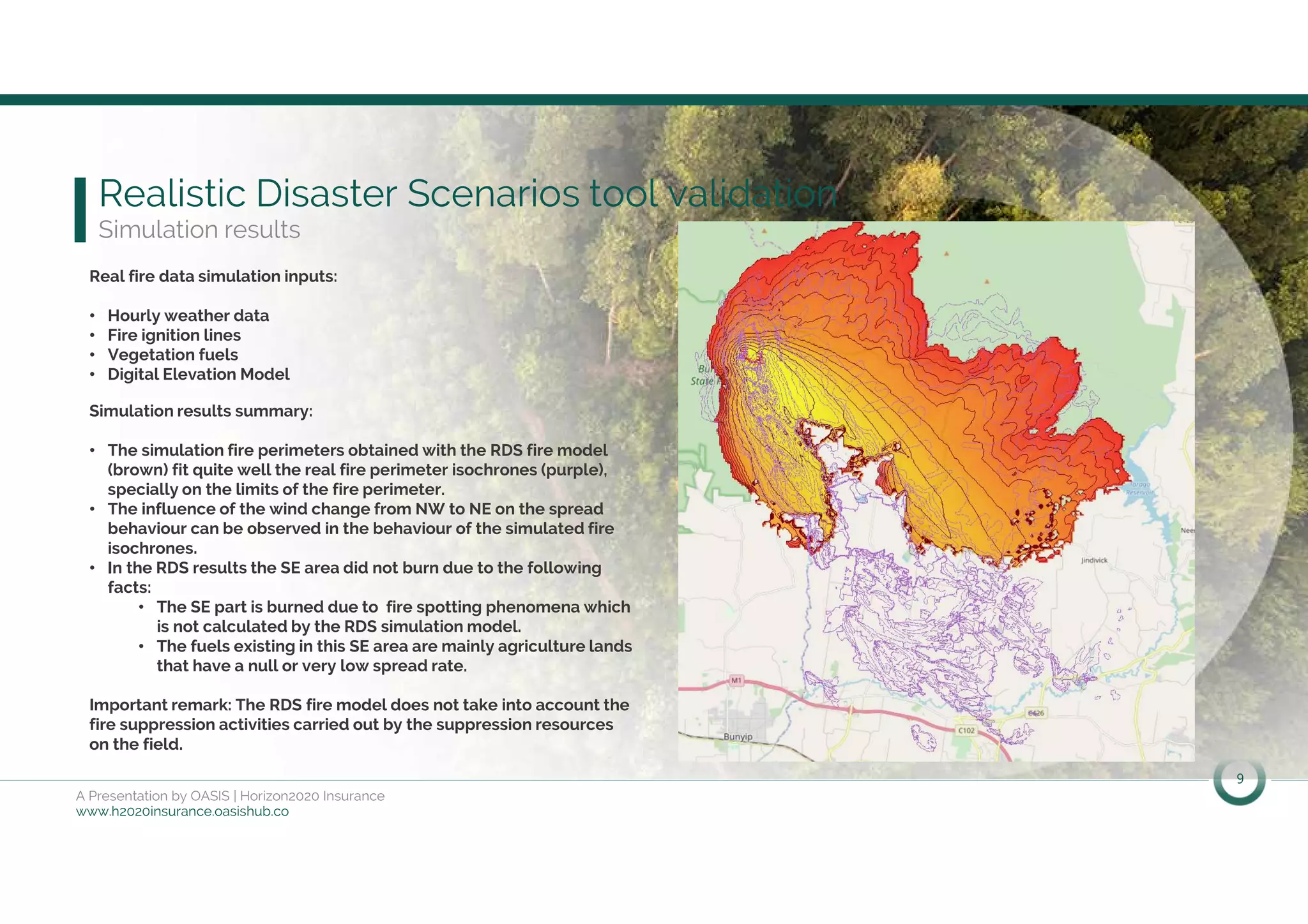 9
A Presentation by OASIS | Horizon2020 Insurance
www.h2020insurance.oasishub.co
Realistic Disaster Scenarios tool validation
Simulation results
Real fire data simulation inputs:
• Hourly weather data
• Fire ignition lines
• Vegetation fuels
• Digital Elevation Model
Simulation results summary:
• The simulation fire perimeters obtained with the RDS fire model
(brown) fit quite well the real fire perimeter isochrones (purple),
specially on the limits of the fire perimeter.
• The influence of the wind change from NW to NE on the spread
behaviour can be observed in the behaviour of the simulated fire
isochrones.
• In the RDS results the SE area did not burn due to the following
facts:
• The SE part is burned due to fire spotting phenomena which
is not calculated by the RDS simulation model.
• The fuels existing in this SE area are mainly agriculture lands
that have a null or very low spread rate.
Important remark: The RDS fire model does not take into account the
fire suppression activities carried out by the suppression resources
on the field.
 