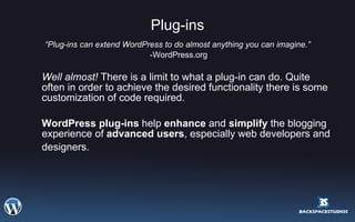 Plug-ins “ Plug-ins can extend WordPress to do almost anything you can imagine.” -WordPress.org Well almost!  There is a limit to what a plug-in can do. Quite often in order to achieve the desired functionality there is some customization of code required.  WordPress plug-ins  help  enhance  and  simplify  the blogging experience of  advanced users , especially web developers and designers.   