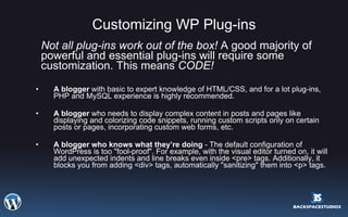 Customizing WP Plug-ins Not all plug-ins work out of the box!  A good majority of powerful and essential plug-ins will require some customization. This means  CODE!   A blogger  with basic to expert knowledge of HTML/CSS, and for a lot plug-ins, PHP and MySQL experience is highly recommended. A blogger  who needs to display complex content in posts and pages like displaying and colorizing code snippets, running custom scripts only on certain posts or pages, incorporating custom web forms, etc. A blogger who knows what they’re doing  - The default configuration of WordPress is too "fool-proof". For example, with the visual editor turned on, it will add unexpected indents and line breaks even inside <pre> tags. Additionally, it blocks you from adding <div> tags, automatically "sanitizing" them into <p> tags. 