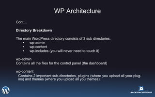 WP Architecture Cont… Directory Breakdown The main WordPress directory consists of 3 sub directories. wp-admin wp-content wp-includes (you will never need to touch it) wp-admin Contains all the files for the control panel (the dashboard) wp-content Contains 2 important sub-directories, plugins (where you upload all your plug-ins) and themes (where you upload all you themes) 