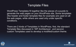 Template Files WordPress Templates fit together like the pieces of a puzzle to generate the web pages on your WordPress site. Some templates (the header and footer template files for example) are used on all the web pages, while others are used only under specific conditions.  There are 2 kinds of Templates in WordPress, first, the standard Template files discussed in ‘WP Architecture’, and second, custom Templates used to develop a modified/custom theme. 