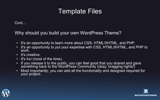 Template Files Cont… Why should you build your own WordPress Theme?  It's an opportunity to learn more about CSS, HTML/XHTML, and PHP.  It's an opportunity to put your expertise with CSS, HTML/XHTML, and PHP to work.  It's creative.  It's fun (most of the time).  If you release it to the public, you can feel good that you shared and gave something back to the WordPress Community (okay, bragging rights!)  Most importantly, you can add all the functionality and designed required for your project. 