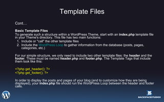 Template Files Cont… Basic Template Files  To generate such a structure within a WordPress Theme, start with an  index.php  template file in your Theme's directory. This file has two main functions:  Include or "call" the other template files  Include the  WordPress Loop  to gather information from the database (posts, pages, categories, etc.)  For our simple structure, we only need to include two other template files: the  header  and the  footer . These must be named  header.php  and  footer.php . The Template Tags that include them look like this:  <?php get_header(); ?> <?php get_footer(); ?>  In order to display the posts and pages of your blog (and to customize how they are being displayed), your  index.php  file should run the WordPress Loop between the header and footer calls.  