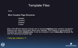 Template Files Cont… More Complex Page Structures  Header  Content  Sidebar  Footer  Many WordPress themes include one or several  sidebars  that contains navigation features and more information about your website. The sidebar is generated by a template file called  sidebar.php . It can be included in your  index.php  template file with the following template tag:   <?php get_sidebar(); ?>  