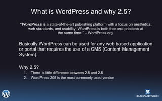 What is WordPress and why 2.5? “ WordPress  is a state-of-the-art publishing platform with a focus on aesthetics, web standards, and usability. WordPress is both free and priceless at the same time.” – WordPress.org  Basically WordPress can be used for any web based application or portal that requires the use of a CMS (Content Management System). Why 2.5? There is little difference between 2.5 and 2.6 WordPress 205 is the most commonly used version 