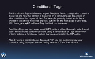 Conditional Tags The Conditional Tags can be used in your Template files to change what content is displayed and how that content is displayed on a particular page depending on what  conditions  that page matches. For example, you might want to display a snippet of text above the series of posts, but only on the main page of your blog. With the  is_home()  Conditional Tag, that task is made easy.  Conditional tags are easy ways to call WP functions without having to write lines of code. You can write complex functions using a combination of Tags and PHP in order to achieve a function or method that does not exist in the WP codex.  Also, by using a combination of Tags and PHP you can customize how your content is being displayed  without having to write 100’s of lines of code. 