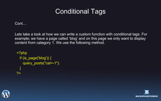 Conditional Tags Cont… Lets take a look at how we can write a custom function with conditional tags. For example; we have a page called ‘blog’ and on this page we only want to display content from category 1. We use the following method. <?php if (is_page('blog')) { query_posts("cat=-1"); } ?> 
