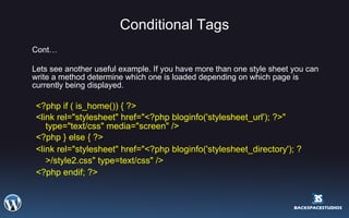 Conditional Tags Cont… Lets see another useful example. If you have more than one style sheet you can write a method determine which one is loaded depending on which page is currently being displayed. <?php if ( is_home()) { ?> <link rel="stylesheet" href="<?php bloginfo('stylesheet_url'); ?>" type="text/css" media="screen" /> <?php } else { ?> <link rel="stylesheet" href="<?php bloginfo('stylesheet_directory'); ?>/style2.css" type=text/css" />   <?php endif; ?> 
