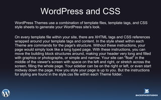 WordPress and CSS WordPress Themes use a combination of template files, template tags, and CSS style sheets to generate your WordPress site's look. On every template file within your site, there are XHTML tags and CSS references wrapped around your template tags and content. In the style sheet within each Theme are commands for the page's structure. Without these instructions, your page would simply look like a long typed page. With these instructions, you can move the building block structures around, making your header very long and filled with graphics or photographs, or simple and narrow. Your site can "float" in the middle of the viewer's screen with space on the left and right, or stretch across the screen, filling the whole page. Your sidebar can be on the right or left, or even start midway down the page. How you style your page is up to you. But the instructions for styling are found in the style.css file within each Theme folder.  