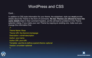 WordPress and CSS Cont… In addition to CSS style information for your theme, the stylesheet, style.css  must  provide details about the Theme in the form of comments.  No two Themes are allowed to have the same details  listed in their comment headers, as this will lead to problems in the Theme selection dialog. If you make your own Theme by copying an existing one, make sure you change this information first.    /*  Theme Name: Rose  Theme URI: the-theme's-homepage  Description: a-brief-description  Author: your-name  Author URI: your-URI  Template: use-this-to-define-a-parent-theme--optional  Version: a-number--optional  */  