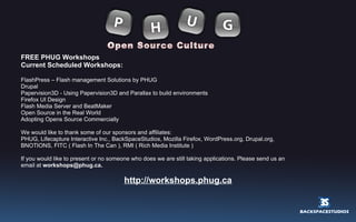 FREE PHUG Workshops Current Scheduled Workshops: FlashPress – Flash management Solutions by PHUG Drupal Papervision3D - Using Papervision3D and Parallax to build environments Firefox UI Design Flash Media Server and BeatMaker Open Source in the Real World Adopting Opens Source Commercially We would like to thank some of our sponsors and affiliates: PHUG, Lifecapture Interactive Inc., BackSpaceStudios, Mozilla Firefox, WordPress.org, Drupal.org,  BNOTIONS, FITC ( Flash In The Can ), RMI ( Rich Media Institute ) If you would like to present or no someone who does we are still taking applications. Please send us an email at  [email_address] http://workshops.phug.ca 