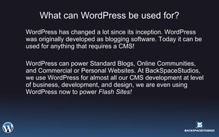 What can WordPress be used for? WordPress has changed a lot since its inception. WordPress was originally developed as blogging software. Today it can be used for anything that requires a CMS! WordPress can power Standard Blogs, Online Communities, and Commercial or Personal Websites. At BackSpaceStudios, we use WordPress for almost all our CMS development at level of business, development, and design, we are even using WordPress now to power  Flash Sites! 