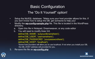 Basic Configuration The “Do It Yourself” option! Setup the MySQL database. *Make sure your host provider allows for this. If you don’t know how to setup the DB, get someone to help you! Modify the  wp-config-sample.php  file. This file is located in the WordPress directory.  Open this file in Notepad, Dreamweaver, or any code editor You will need to modify lines 3-6. define('DB_NAME', 'putyourdbnamehere');  define('DB_USER', 'usernamehere');  define('DB_PASSWORD', 'yourpasswordhere');  define('DB_HOST', 'localhost');  *Some host providers will allow you to use localhost. If not when you install your DB,    the DB_HOST address will provided for you. 3. Re-save the file as  wp-config.php 