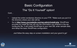 Basic Configuration The “Do It Yourself” option! Cont… Upload the entire wordpress directory to your FTP. *Make sure you put it in the directory where your site will be. Go to  http://www.yourwebsite.com/wp-admin/install.php . WordPress provides an install file that will use the information you entered in the wp-config.php file. It will install WordPress to your new DB, enter sample data, and setup the basic WordPress configuration. Just follow the easy step on screen installation and your good to go! 