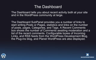 The Dashboard The Dashboard tells you about recent activity both at your site and in the WordPress community at large.  The Dashboard SubPanel provides you a number of links to start writing Posts or Pages, statistics and links on the number of posts, pages, Categories, and Tags. A Recent Comments box shows the number of Comments awaiting moderation and a list of the recent comments. Configurable boxes of Incoming Links, and RSS feeds from the WordPress Development Blog, the Plug-ins blog, and Planet WordPress are also displayed.  
