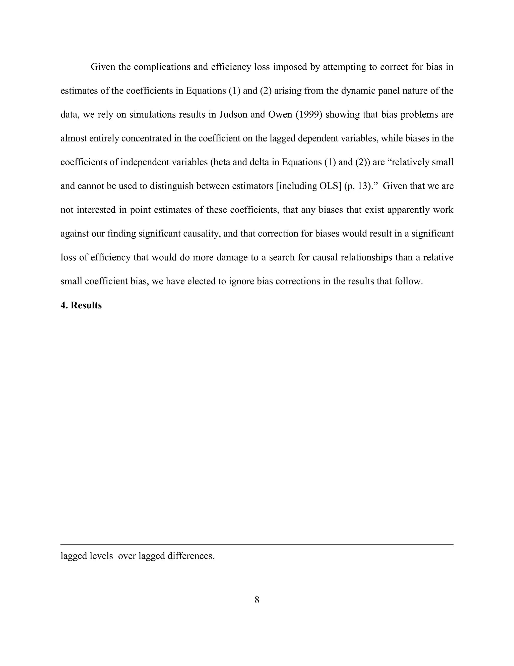 Given the complications and efficiency loss imposed by attempting to correct for bias in

estimates of the coefficients in Equations (1) and (2) arising from the dynamic panel nature of the

data, we rely on simulations results in Judson and Owen (1999) showing that bias problems are

almost entirely concentrated in the coefficient on the lagged dependent variables, while biases in the

coefficients of independent variables (beta and delta in Equations (1) and (2)) are “relatively small

and cannot be used to distinguish between estimators [including OLS] (p. 13).” Given that we are

not interested in point estimates of these coefficients, that any biases that exist apparently work

against our finding significant causality, and that correction for biases would result in a significant

loss of efficiency that would do more damage to a search for causal relationships than a relative

small coefficient bias, we have elected to ignore bias corrections in the results that follow.

4. Results




lagged levels over lagged differences.



                                                  8
 