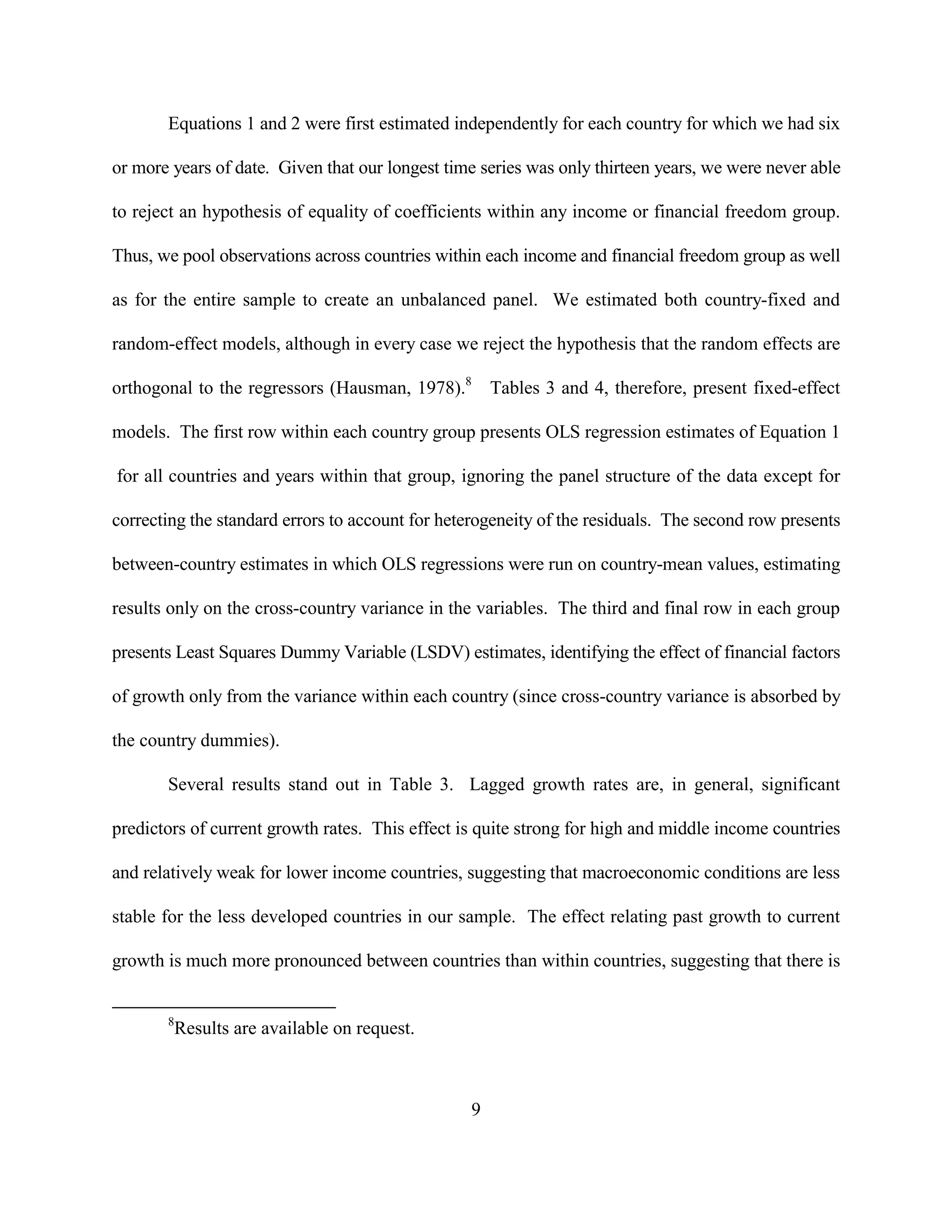 Equations 1 and 2 were first estimated independently for each country for which we had six

or more years of date. Given that our longest time series was only thirteen years, we were never able

to reject an hypothesis of equality of coefficients within any income or financial freedom group.

Thus, we pool observations across countries within each income and financial freedom group as well

as for the entire sample to create an unbalanced panel. We estimated both country-fixed and

random-effect models, although in every case we reject the hypothesis that the random effects are

orthogonal to the regressors (Hausman, 1978).8 Tables 3 and 4, therefore, present fixed-effect

models. The first row within each country group presents OLS regression estimates of Equation 1

for all countries and years within that group, ignoring the panel structure of the data except for

correcting the standard errors to account for heterogeneity of the residuals. The second row presents

between-country estimates in which OLS regressions were run on country-mean values, estimating

results only on the cross-country variance in the variables. The third and final row in each group

presents Least Squares Dummy Variable (LSDV) estimates, identifying the effect of financial factors

of growth only from the variance within each country (since cross-country variance is absorbed by

the country dummies).

       Several results stand out in Table 3. Lagged growth rates are, in general, significant

predictors of current growth rates. This effect is quite strong for high and middle income countries

and relatively weak for lower income countries, suggesting that macroeconomic conditions are less

stable for the less developed countries in our sample. The effect relating past growth to current

growth is much more pronounced between countries than within countries, suggesting that there is


       8
        Results are available on request.



                                                 9
 