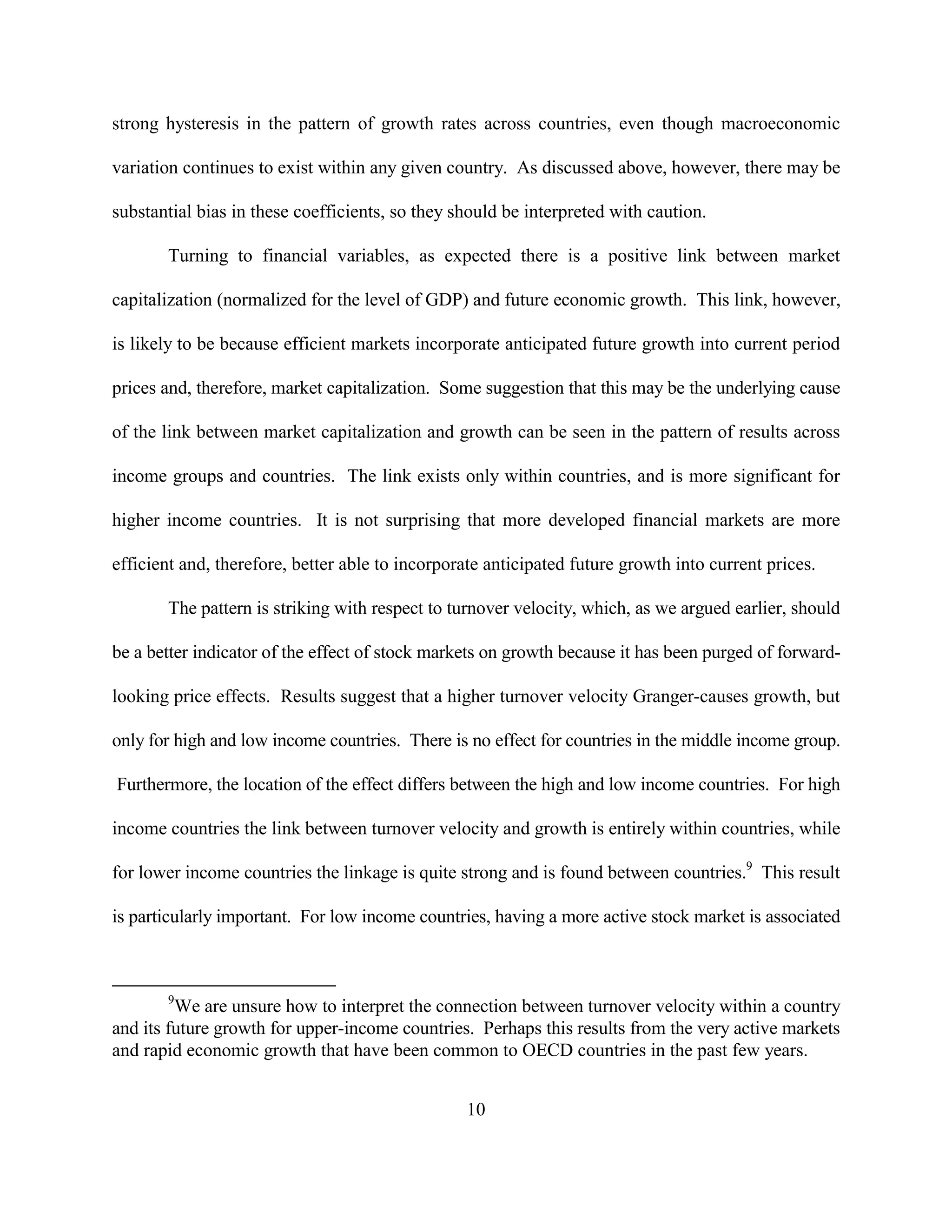 strong hysteresis in the pattern of growth rates across countries, even though macroeconomic

variation continues to exist within any given country. As discussed above, however, there may be

substantial bias in these coefficients, so they should be interpreted with caution.

       Turning to financial variables, as expected there is a positive link between market

capitalization (normalized for the level of GDP) and future economic growth. This link, however,

is likely to be because efficient markets incorporate anticipated future growth into current period

prices and, therefore, market capitalization. Some suggestion that this may be the underlying cause

of the link between market capitalization and growth can be seen in the pattern of results across

income groups and countries. The link exists only within countries, and is more significant for

higher income countries. It is not surprising that more developed financial markets are more

efficient and, therefore, better able to incorporate anticipated future growth into current prices.

       The pattern is striking with respect to turnover velocity, which, as we argued earlier, should

be a better indicator of the effect of stock markets on growth because it has been purged of forward-

looking price effects. Results suggest that a higher turnover velocity Granger-causes growth, but

only for high and low income countries. There is no effect for countries in the middle income group.

Furthermore, the location of the effect differs between the high and low income countries. For high

income countries the link between turnover velocity and growth is entirely within countries, while

for lower income countries the linkage is quite strong and is found between countries.9 This result

is particularly important. For low income countries, having a more active stock market is associated



       9
         We are unsure how to interpret the connection between turnover velocity within a country
and its future growth for upper-income countries. Perhaps this results from the very active markets
and rapid economic growth that have been common to OECD countries in the past few years.


                                                 10
 