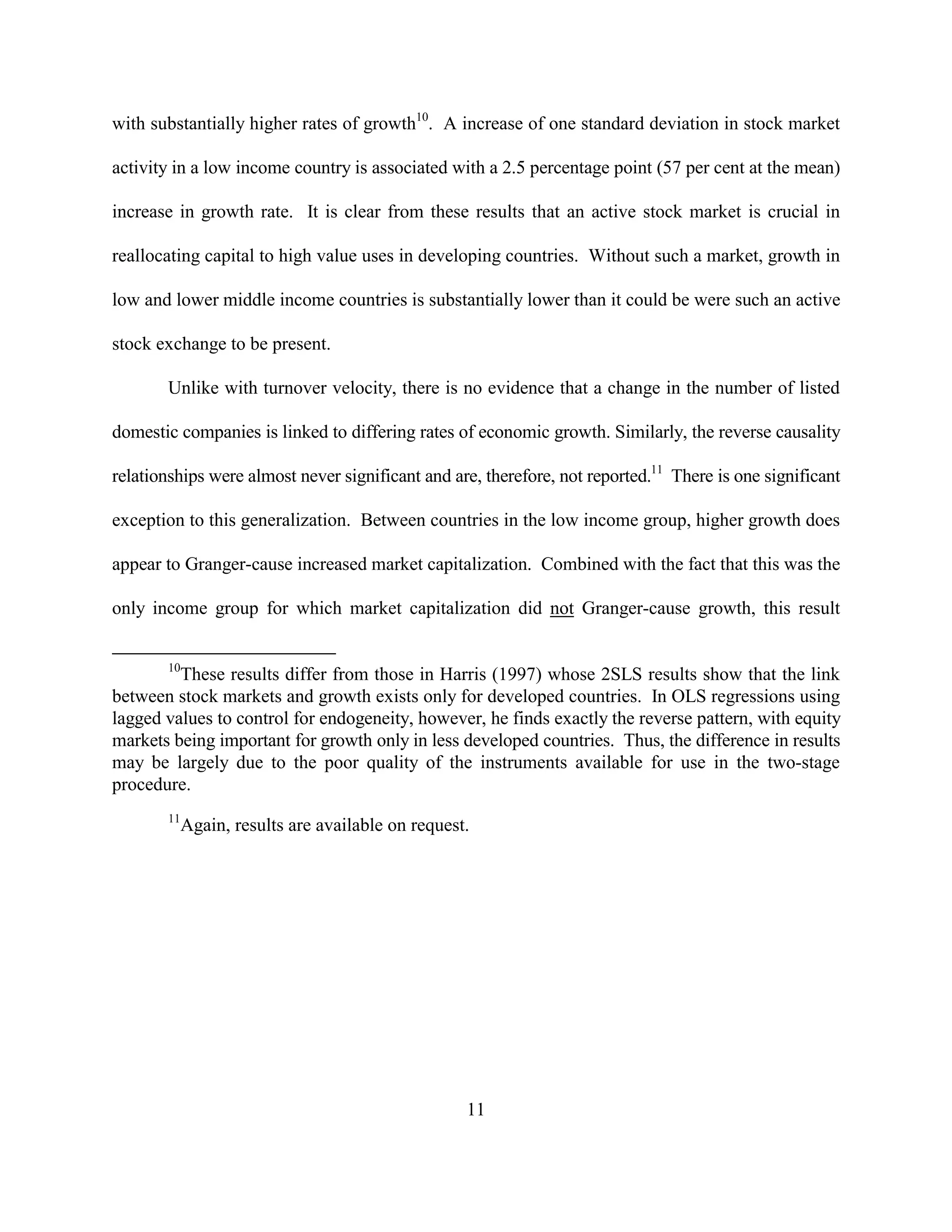with substantially higher rates of growth10. A increase of one standard deviation in stock market

activity in a low income country is associated with a 2.5 percentage point (57 per cent at the mean)

increase in growth rate. It is clear from these results that an active stock market is crucial in

reallocating capital to high value uses in developing countries. Without such a market, growth in

low and lower middle income countries is substantially lower than it could be were such an active

stock exchange to be present.

       Unlike with turnover velocity, there is no evidence that a change in the number of listed

domestic companies is linked to differing rates of economic growth. Similarly, the reverse causality

relationships were almost never significant and are, therefore, not reported.11 There is one significant

exception to this generalization. Between countries in the low income group, higher growth does

appear to Granger-cause increased market capitalization. Combined with the fact that this was the

only income group for which market capitalization did not Granger-cause growth, this result


       10
         These results differ from those in Harris (1997) whose 2SLS results show that the link
between stock markets and growth exists only for developed countries. In OLS regressions using
lagged values to control for endogeneity, however, he finds exactly the reverse pattern, with equity
markets being important for growth only in less developed countries. Thus, the difference in results
may be largely due to the poor quality of the instruments available for use in the two-stage
procedure.
       11
            Again, results are available on request.




                                                   11
 