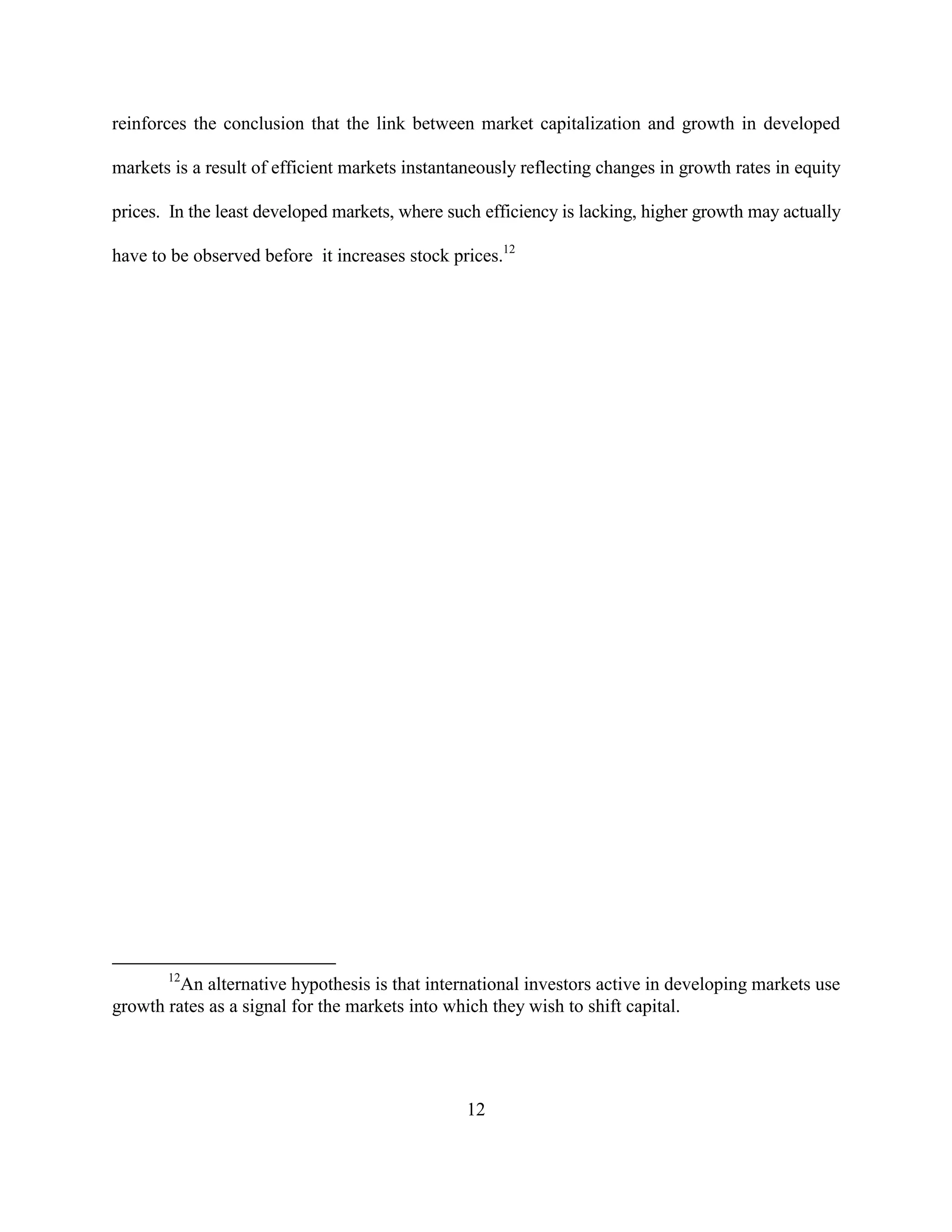 reinforces the conclusion that the link between market capitalization and growth in developed

markets is a result of efficient markets instantaneously reflecting changes in growth rates in equity

prices. In the least developed markets, where such efficiency is lacking, higher growth may actually

have to be observed before it increases stock prices.12




       12
         An alternative hypothesis is that international investors active in developing markets use
growth rates as a signal for the markets into which they wish to shift capital.




                                                 12
 