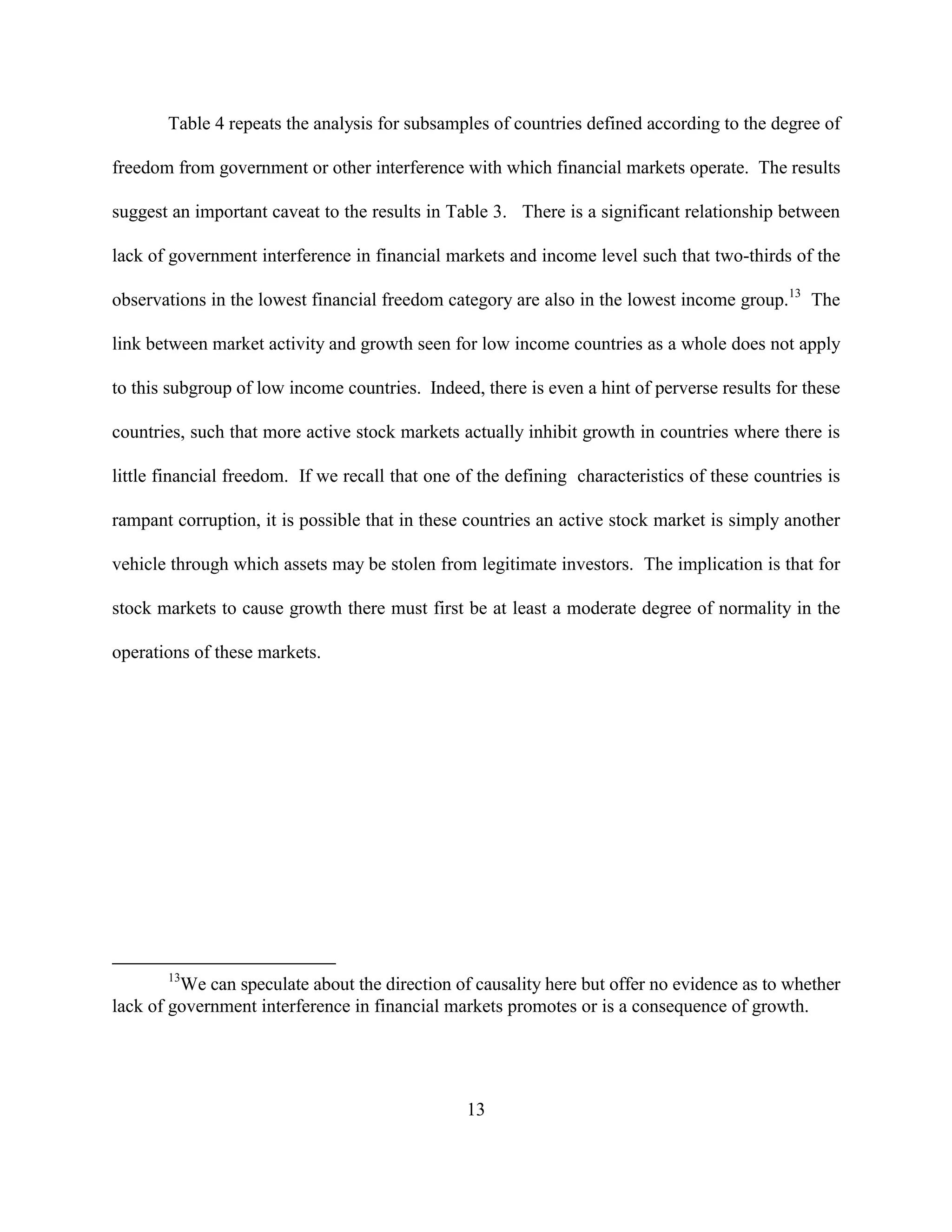 Table 4 repeats the analysis for subsamples of countries defined according to the degree of

freedom from government or other interference with which financial markets operate. The results

suggest an important caveat to the results in Table 3. There is a significant relationship between

lack of government interference in financial markets and income level such that two-thirds of the

observations in the lowest financial freedom category are also in the lowest income group.13 The

link between market activity and growth seen for low income countries as a whole does not apply

to this subgroup of low income countries. Indeed, there is even a hint of perverse results for these

countries, such that more active stock markets actually inhibit growth in countries where there is

little financial freedom. If we recall that one of the defining characteristics of these countries is

rampant corruption, it is possible that in these countries an active stock market is simply another

vehicle through which assets may be stolen from legitimate investors. The implication is that for

stock markets to cause growth there must first be at least a moderate degree of normality in the

operations of these markets.




       13
         We can speculate about the direction of causality here but offer no evidence as to whether
lack of government interference in financial markets promotes or is a consequence of growth.




                                                 13
 