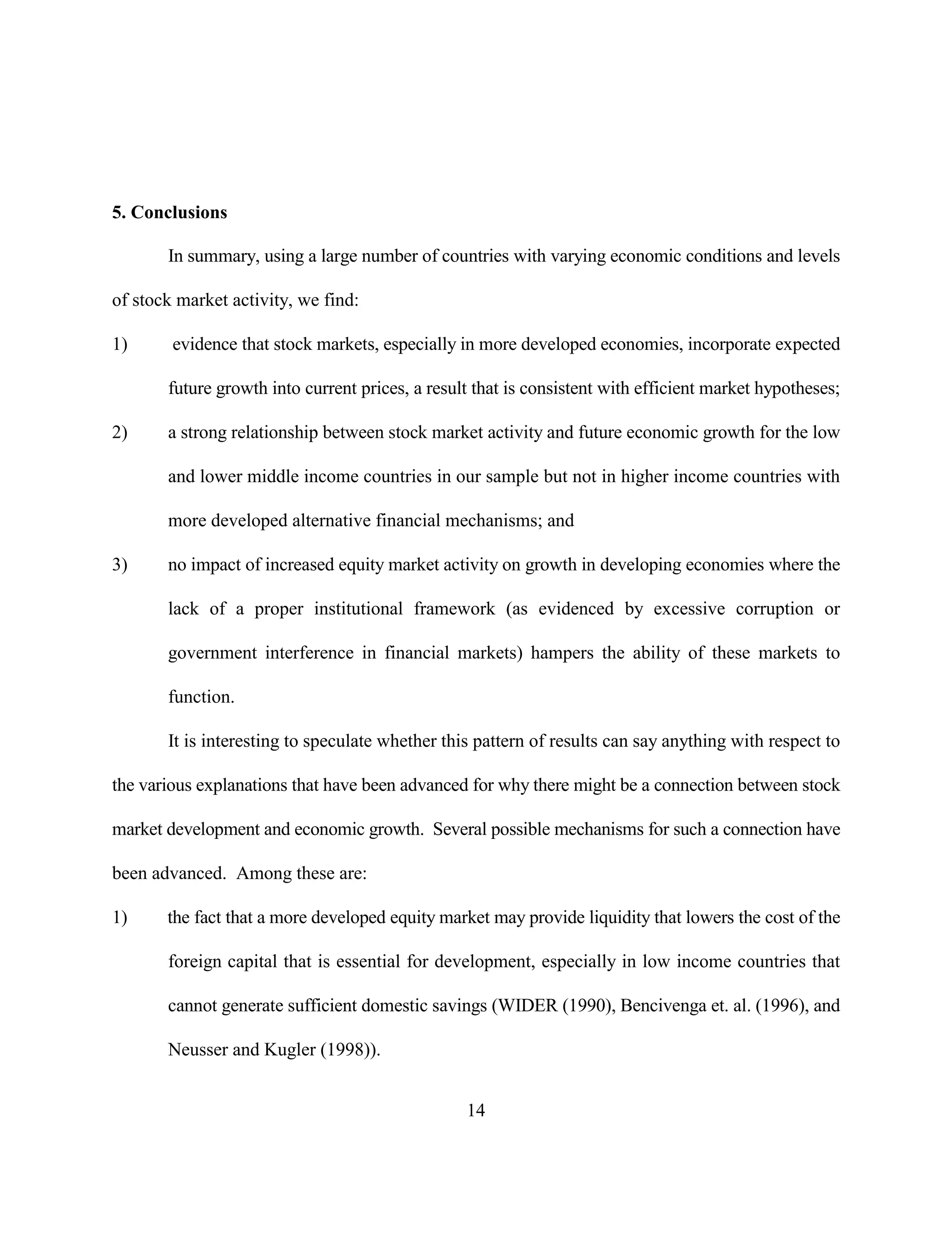 5. Conclusions

       In summary, using a large number of countries with varying economic conditions and levels

of stock market activity, we find:

1)      evidence that stock markets, especially in more developed economies, incorporate expected

       future growth into current prices, a result that is consistent with efficient market hypotheses;

2)     a strong relationship between stock market activity and future economic growth for the low

       and lower middle income countries in our sample but not in higher income countries with

       more developed alternative financial mechanisms; and

3)     no impact of increased equity market activity on growth in developing economies where the

       lack of a proper institutional framework (as evidenced by excessive corruption or

       government interference in financial markets) hampers the ability of these markets to

       function.

       It is interesting to speculate whether this pattern of results can say anything with respect to

the various explanations that have been advanced for why there might be a connection between stock

market development and economic growth. Several possible mechanisms for such a connection have

been advanced. Among these are:

1)     the fact that a more developed equity market may provide liquidity that lowers the cost of the

       foreign capital that is essential for development, especially in low income countries that

       cannot generate sufficient domestic savings (WIDER (1990), Bencivenga et. al. (1996), and

       Neusser and Kugler (1998)).


                                                 14
 