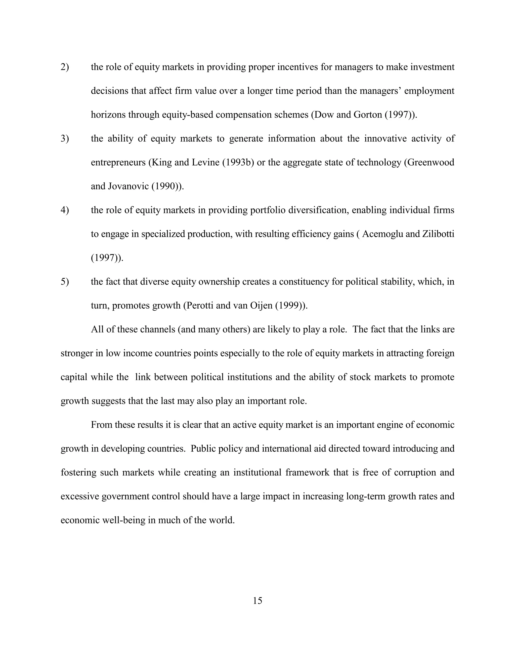 2)     the role of equity markets in providing proper incentives for managers to make investment

       decisions that affect firm value over a longer time period than the managers’ employment

       horizons through equity-based compensation schemes (Dow and Gorton (1997)).

3)     the ability of equity markets to generate information about the innovative activity of

       entrepreneurs (King and Levine (1993b) or the aggregate state of technology (Greenwood

       and Jovanovic (1990)).

4)     the role of equity markets in providing portfolio diversification, enabling individual firms

       to engage in specialized production, with resulting efficiency gains ( Acemoglu and Zilibotti

       (1997)).

5)     the fact that diverse equity ownership creates a constituency for political stability, which, in

       turn, promotes growth (Perotti and van Oijen (1999)).

       All of these channels (and many others) are likely to play a role. The fact that the links are

stronger in low income countries points especially to the role of equity markets in attracting foreign

capital while the link between political institutions and the ability of stock markets to promote

growth suggests that the last may also play an important role.

       From these results it is clear that an active equity market is an important engine of economic

growth in developing countries. Public policy and international aid directed toward introducing and

fostering such markets while creating an institutional framework that is free of corruption and

excessive government control should have a large impact in increasing long-term growth rates and

economic well-being in much of the world.




                                                 15
 
