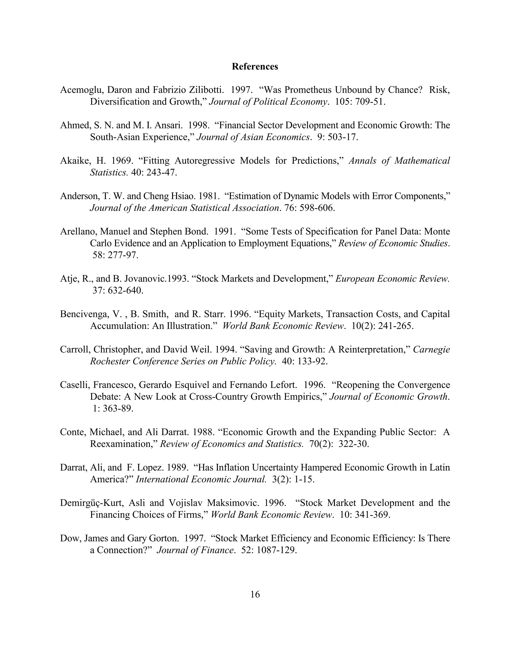 References

Acemoglu, Daron and Fabrizio Zilibotti. 1997. “Was Prometheus Unbound by Chance? Risk,
     Diversification and Growth,” Journal of Political Economy. 105: 709-51.

Ahmed, S. N. and M. I. Ansari. 1998. “Financial Sector Development and Economic Growth: The
     South-Asian Experience,” Journal of Asian Economics. 9: 503-17.

Akaike, H. 1969. “Fitting Autoregressive Models for Predictions,” Annals of Mathematical
      Statistics. 40: 243-47.

Anderson, T. W. and Cheng Hsiao. 1981. “Estimation of Dynamic Models with Error Components,”
      Journal of the American Statistical Association. 76: 598-606.

Arellano, Manuel and Stephen Bond. 1991. “Some Tests of Specification for Panel Data: Monte
       Carlo Evidence and an Application to Employment Equations,” Review of Economic Studies.
        58: 277-97.

Atje, R., and B. Jovanovic.1993. “Stock Markets and Development,” European Economic Review.
         37: 632-640.

Bencivenga, V. , B. Smith, and R. Starr. 1996. “Equity Markets, Transaction Costs, and Capital
      Accumulation: An Illustration.” World Bank Economic Review. 10(2): 241-265.

Carroll, Christopher, and David Weil. 1994. “Saving and Growth: A Reinterpretation,” Carnegie
        Rochester Conference Series on Public Policy. 40: 133-92.

Caselli, Francesco, Gerardo Esquivel and Fernando Lefort. 1996. “Reopening the Convergence
        Debate: A New Look at Cross-Country Growth Empirics,” Journal of Economic Growth.
         1: 363-89.

Conte, Michael, and Ali Darrat. 1988. “Economic Growth and the Expanding Public Sector: A
       Reexamination,” Review of Economics and Statistics. 70(2): 322-30.

Darrat, Ali, and F. Lopez. 1989. “Has Inflation Uncertainty Hampered Economic Growth in Latin
        America?” International Economic Journal. 3(2): 1-15.

Demirgüç-Kurt, Asli and Vojislav Maksimovic. 1996. “Stock Market Development and the
      Financing Choices of Firms,” World Bank Economic Review. 10: 341-369.

Dow, James and Gary Gorton. 1997. “Stock Market Efficiency and Economic Efficiency: Is There
      a Connection?” Journal of Finance. 52: 1087-129.



                                             16
 