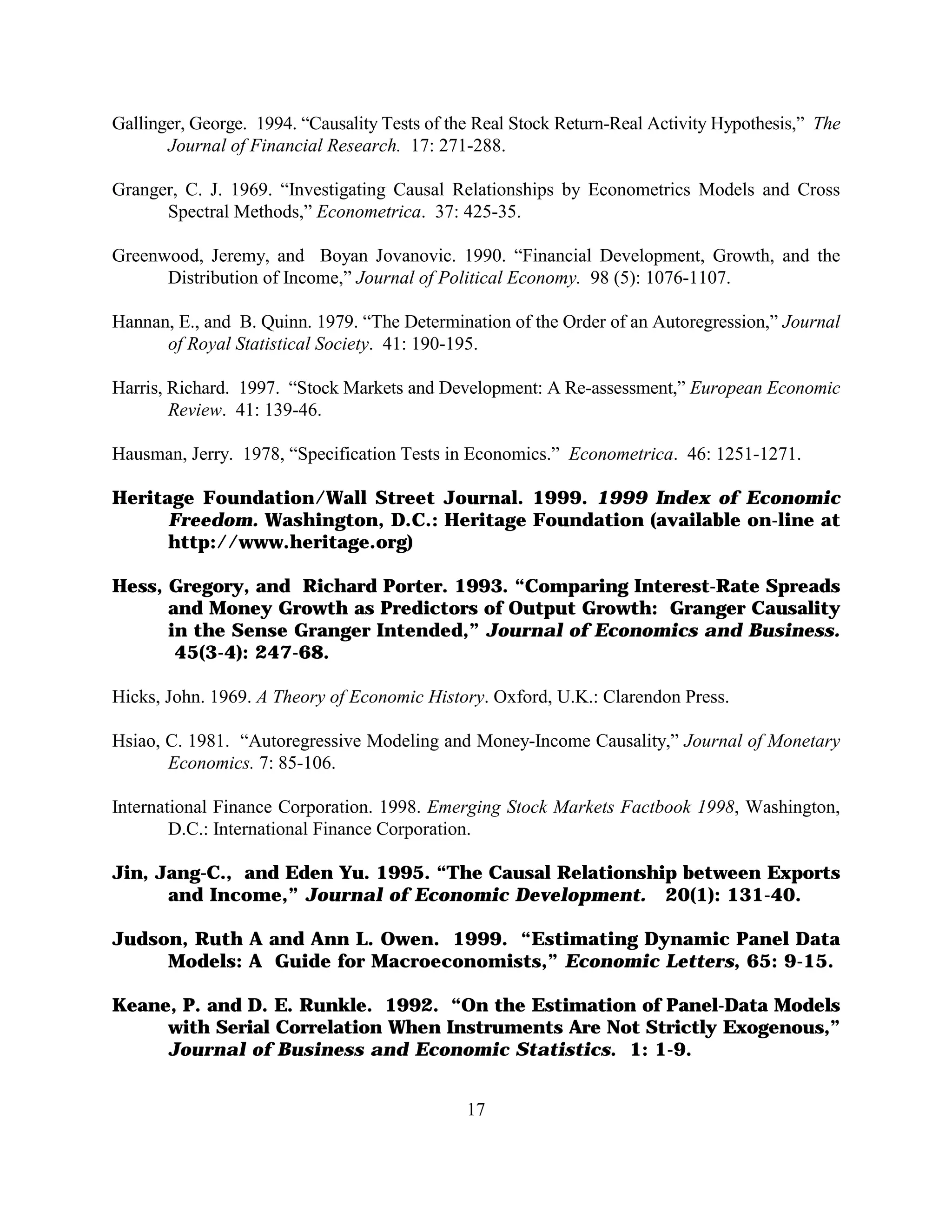 Gallinger, George. 1994. “Causality Tests of the Real Stock Return-Real Activity Hypothesis,” The
       Journal of Financial Research. 17: 271-288.

Granger, C. J. 1969. “Investigating Causal Relationships by Econometrics Models and Cross
      Spectral Methods,” Econometrica. 37: 425-35.

Greenwood, Jeremy, and Boyan Jovanovic. 1990. “Financial Development, Growth, and the
      Distribution of Income,” Journal of Political Economy. 98 (5): 1076-1107.

Hannan, E., and B. Quinn. 1979. “The Determination of the Order of an Autoregression,” Journal
      of Royal Statistical Society. 41: 190-195.

Harris, Richard. 1997. “Stock Markets and Development: A Re-assessment,” European Economic
        Review. 41: 139-46.

Hausman, Jerry. 1978, “Specification Tests in Economics.” Econometrica. 46: 1251-1271.

Heritage Foundation/Wall Street Journal. 1999. 1999 Index of Economic
      Freedom. Washington, D.C.: Heritage Foundation (available on-line at
      http://www.heritage.org)

Hess, Gregory, and Richard Porter. 1993. “Comparing Interest-Rate Spreads
      and Money Growth as Predictors of Output Growth: Granger Causality
      in the Sense Granger Intended,” Journal of Economics and Business.
       45(3-4): 247-68.

Hicks, John. 1969. A Theory of Economic History. Oxford, U.K.: Clarendon Press.

Hsiao, C. 1981. “Autoregressive Modeling and Money-Income Causality,” Journal of Monetary
       Economics. 7: 85-106.

International Finance Corporation. 1998. Emerging Stock Markets Factbook 1998, Washington,
        D.C.: International Finance Corporation.

Jin, Jang-C., and Eden Yu. 1995. “The Causal Relationship between Exports
      and Income,” Journal of Economic Development. 20(1): 131-40.

Judson, Ruth A and Ann L. Owen. 1999. “Estimating Dynamic Panel Data
     Models: A Guide for Macroeconomists,” Economic Letters, 65: 9-15.

Keane, P. and D. E. Runkle. 1992. “On the Estimation of Panel-Data Models
     with Serial Correlation When Instruments Are Not Strictly Exogenous,”
     Journal of Business and Economic Statistics. 1: 1-9.


                                               17
 