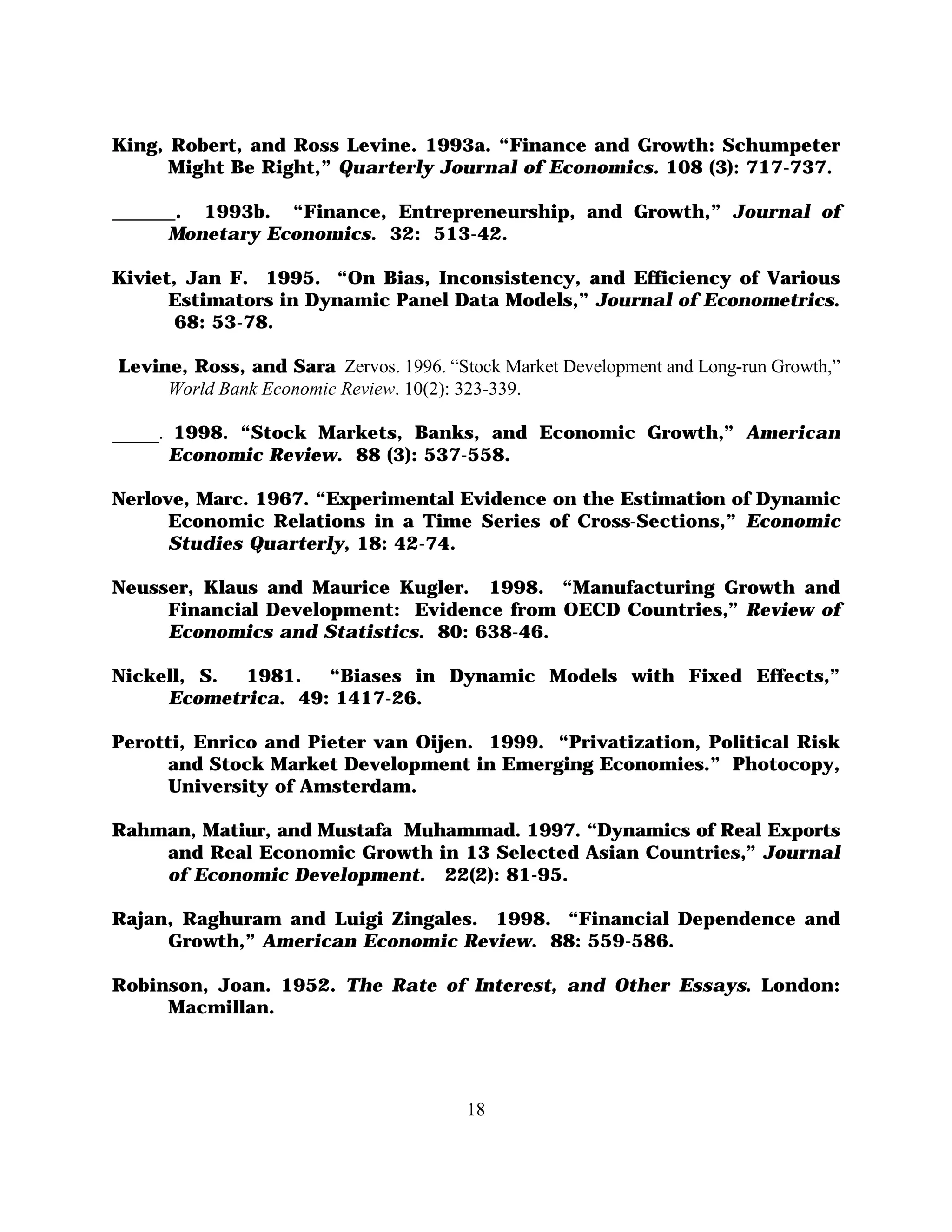 King, Robert, and Ross Levine. 1993a. “Finance and Growth: Schumpeter
      Might Be Right,” Quarterly Journal of Economics. 108 (3): 717-737.

     . 1993b. “Finance, Entrepreneurship, and Growth,” Journal of
     Monetary Economics. 32: 513-42.

Kiviet, Jan F. 1995. “On Bias, Inconsistency, and Efficiency of Various
      Estimators in Dynamic Panel Data Models,” Journal of Econometrics.
       68: 53-78.

Levine, Ross, and Sara Zervos. 1996. “Stock Market Development and Long-run Growth,”
     World Bank Economic Review. 10(2): 323-339.

_____. 1998. “Stock Markets, Banks, and Economic Growth,” American
      Economic Review. 88 (3): 537-558.

Nerlove, Marc. 1967. “Experimental Evidence on the Estimation of Dynamic
      Economic Relations in a Time Series of Cross-Sections,” Economic
      Studies Quarterly, 18: 42-74.

Neusser, Klaus and Maurice Kugler. 1998. “Manufacturing Growth and
     Financial Development: Evidence from OECD Countries,” Review of
     Economics and Statistics. 80: 638-46.

Nickell, S. 1981.   “Biases in Dynamic Models with Fixed Effects,”
     Ecometrica. 49: 1417-26.

Perotti, Enrico and Pieter van Oijen. 1999. “Privatization, Political Risk
     and Stock Market Development in Emerging Economies.” Photocopy,
     University of Amsterdam.

Rahman, Matiur, and Mustafa Muhammad. 1997. “Dynamics of Real Exports
    and Real Economic Growth in 13 Selected Asian Countries,” Journal
    of Economic Development. 22(2): 81-95.

Rajan, Raghuram and Luigi Zingales. 1998. “Financial Dependence and
     Growth,” American Economic Review. 88: 559-586.

Robinson, Joan. 1952. The Rate of Interest, and Other Essays. London:
     Macmillan.




                                        18
 