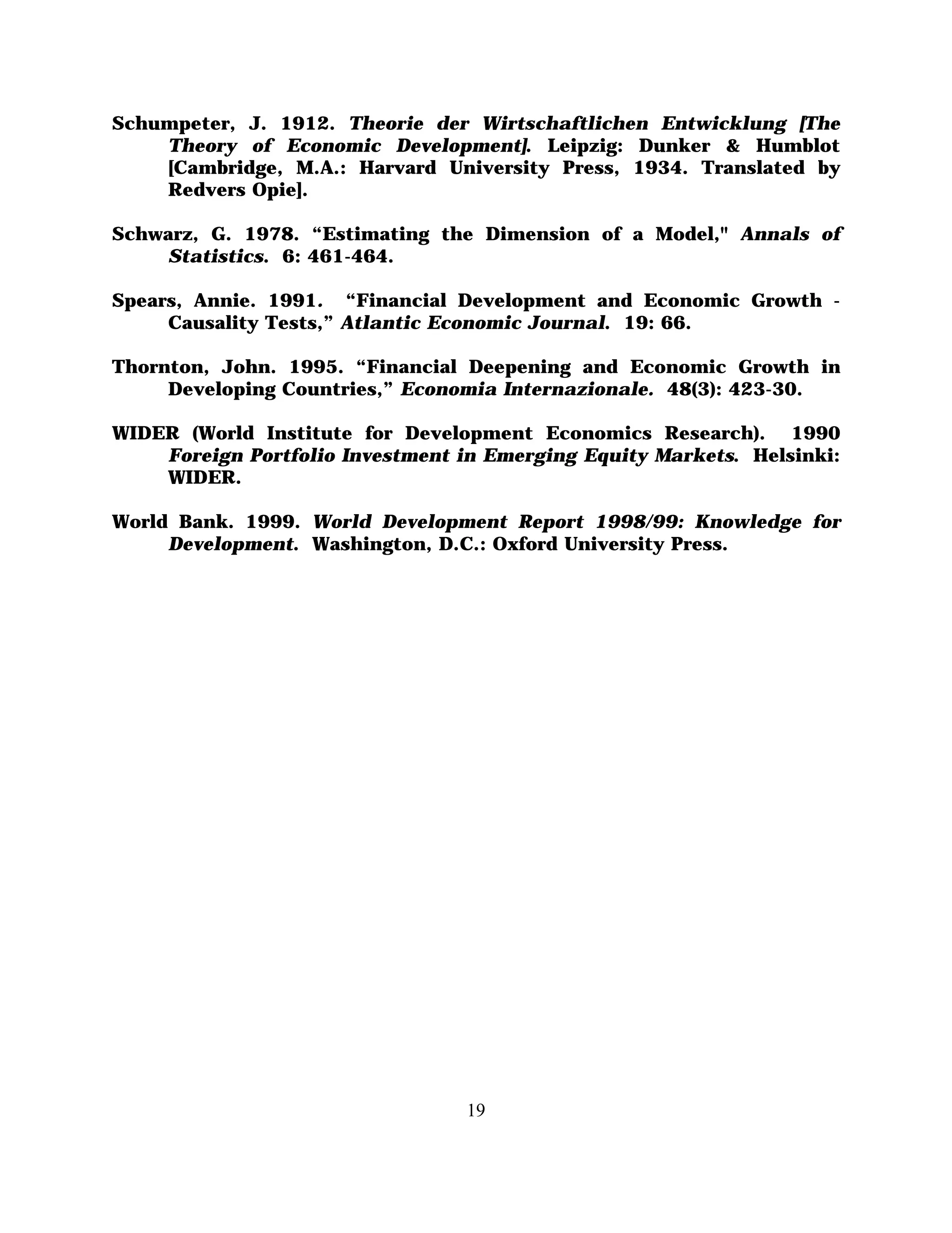 Schumpeter, J. 1912. Theorie der Wirtschaftlichen Entwicklung [The
    Theory of Economic Development]. Leipzig: Dunker & Humblot
    [Cambridge, M.A.: Harvard University Press, 1934. Translated by
    Redvers Opie].

Schwarz, G. 1978. “Estimating the Dimension of a Model," Annals of
    Statistics. 6: 461-464.

Spears, Annie. 1991. “Financial Development and Economic Growth -
     Causality Tests,” Atlantic Economic Journal. 19: 66.

Thornton, John. 1995. “Financial Deepening and Economic Growth in
     Developing Countries,” Economia Internazionale. 48(3): 423-30.

WIDER (World Institute for Development Economics Research). 1990
    Foreign Portfolio Investment in Emerging Equity Markets. Helsinki:
    WIDER.

World Bank. 1999. World Development Report 1998/99: Knowledge for
     Development. Washington, D.C.: Oxford University Press.




                                  19
 