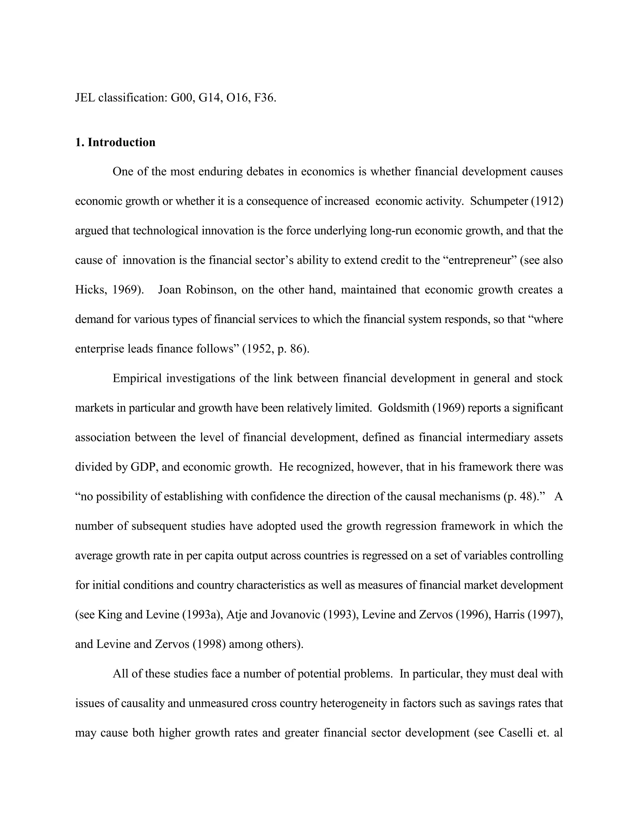 JEL classification: G00, G14, O16, F36.


1. Introduction

       One of the most enduring debates in economics is whether financial development causes

economic growth or whether it is a consequence of increased economic activity. Schumpeter (1912)

argued that technological innovation is the force underlying long-run economic growth, and that the

cause of innovation is the financial sector’s ability to extend credit to the “entrepreneur” (see also

Hicks, 1969).     Joan Robinson, on the other hand, maintained that economic growth creates a

demand for various types of financial services to which the financial system responds, so that “where

enterprise leads finance follows” (1952, p. 86).

       Empirical investigations of the link between financial development in general and stock

markets in particular and growth have been relatively limited. Goldsmith (1969) reports a significant

association between the level of financial development, defined as financial intermediary assets

divided by GDP, and economic growth. He recognized, however, that in his framework there was

“no possibility of establishing with confidence the direction of the causal mechanisms (p. 48).” A

number of subsequent studies have adopted used the growth regression framework in which the

average growth rate in per capita output across countries is regressed on a set of variables controlling

for initial conditions and country characteristics as well as measures of financial market development

(see King and Levine (1993a), Atje and Jovanovic (1993), Levine and Zervos (1996), Harris (1997),

and Levine and Zervos (1998) among others).

       All of these studies face a number of potential problems. In particular, they must deal with

issues of causality and unmeasured cross country heterogeneity in factors such as savings rates that

may cause both higher growth rates and greater financial sector development (see Caselli et. al
 