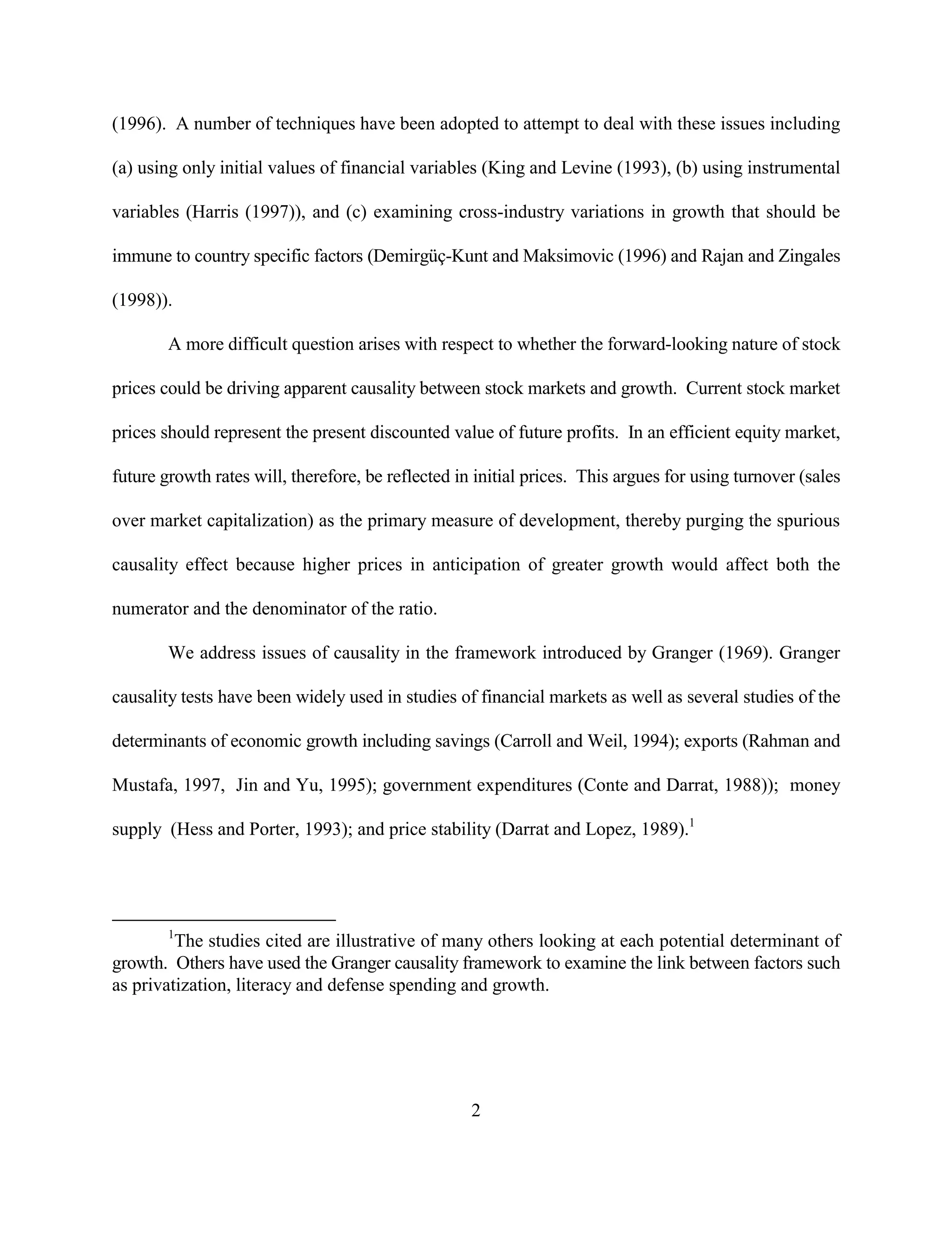 (1996). A number of techniques have been adopted to attempt to deal with these issues including

(a) using only initial values of financial variables (King and Levine (1993), (b) using instrumental

variables (Harris (1997)), and (c) examining cross-industry variations in growth that should be

immune to country specific factors (Demirgüç-Kunt and Maksimovic (1996) and Rajan and Zingales

(1998)).

        A more difficult question arises with respect to whether the forward-looking nature of stock

prices could be driving apparent causality between stock markets and growth. Current stock market

prices should represent the present discounted value of future profits. In an efficient equity market,

future growth rates will, therefore, be reflected in initial prices. This argues for using turnover (sales

over market capitalization) as the primary measure of development, thereby purging the spurious

causality effect because higher prices in anticipation of greater growth would affect both the

numerator and the denominator of the ratio.

        We address issues of causality in the framework introduced by Granger (1969). Granger

causality tests have been widely used in studies of financial markets as well as several studies of the

determinants of economic growth including savings (Carroll and Weil, 1994); exports (Rahman and

Mustafa, 1997, Jin and Yu, 1995); government expenditures (Conte and Darrat, 1988)); money

supply (Hess and Porter, 1993); and price stability (Darrat and Lopez, 1989).1




        1
         The studies cited are illustrative of many others looking at each potential determinant of
growth. Others have used the Granger causality framework to examine the link between factors such
as privatization, literacy and defense spending and growth.




                                                    2
 