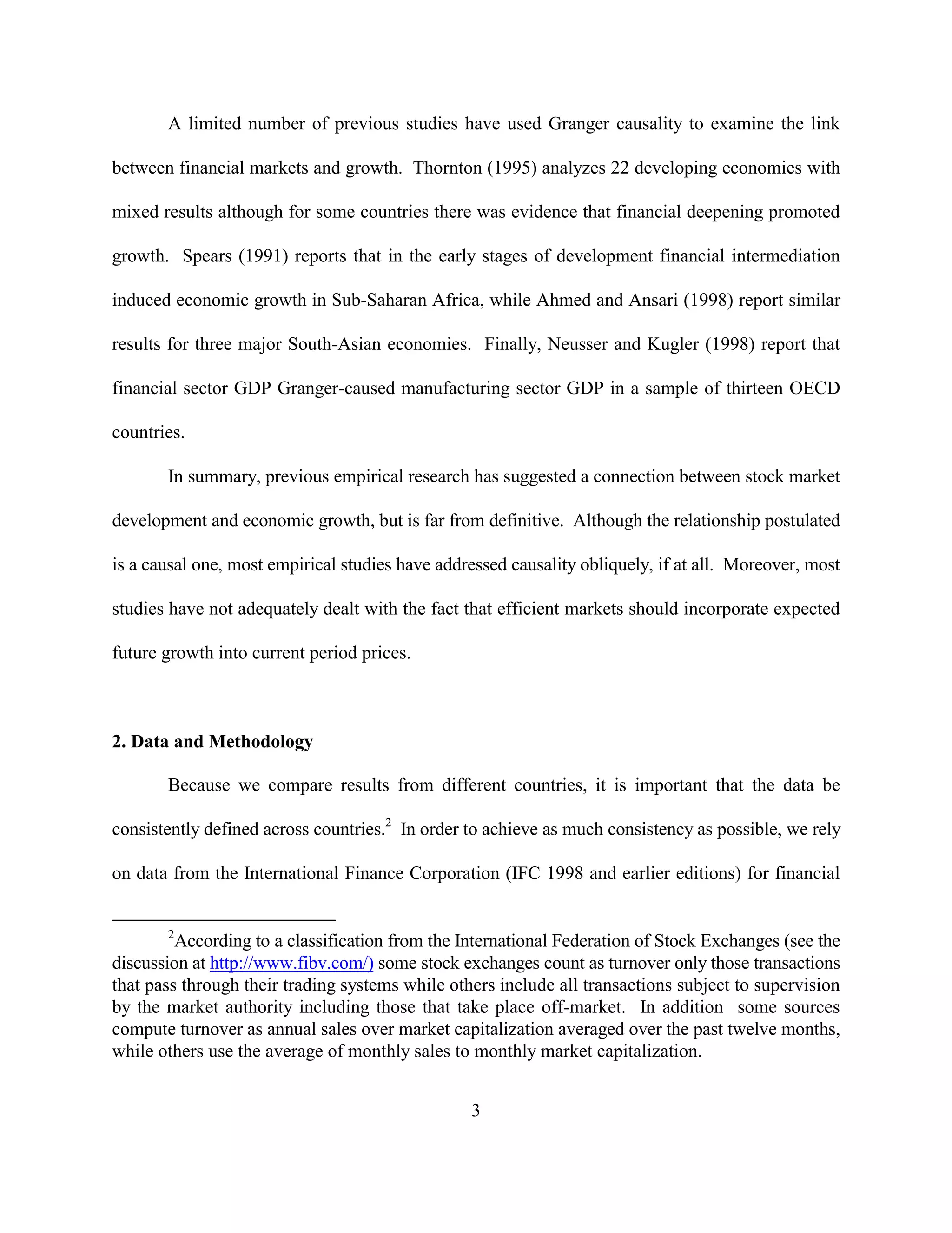 A limited number of previous studies have used Granger causality to examine the link

between financial markets and growth. Thornton (1995) analyzes 22 developing economies with

mixed results although for some countries there was evidence that financial deepening promoted

growth. Spears (1991) reports that in the early stages of development financial intermediation

induced economic growth in Sub-Saharan Africa, while Ahmed and Ansari (1998) report similar

results for three major South-Asian economies. Finally, Neusser and Kugler (1998) report that

financial sector GDP Granger-caused manufacturing sector GDP in a sample of thirteen OECD

countries.

       In summary, previous empirical research has suggested a connection between stock market

development and economic growth, but is far from definitive. Although the relationship postulated

is a causal one, most empirical studies have addressed causality obliquely, if at all. Moreover, most

studies have not adequately dealt with the fact that efficient markets should incorporate expected

future growth into current period prices.



2. Data and Methodology

       Because we compare results from different countries, it is important that the data be

consistently defined across countries.2 In order to achieve as much consistency as possible, we rely

on data from the International Finance Corporation (IFC 1998 and earlier editions) for financial


       2
         According to a classification from the International Federation of Stock Exchanges (see the
discussion at http://www.fibv.com/) some stock exchanges count as turnover only those transactions
that pass through their trading systems while others include all transactions subject to supervision
by the market authority including those that take place off-market. In addition some sources
compute turnover as annual sales over market capitalization averaged over the past twelve months,
while others use the average of monthly sales to monthly market capitalization.


                                                 3
 