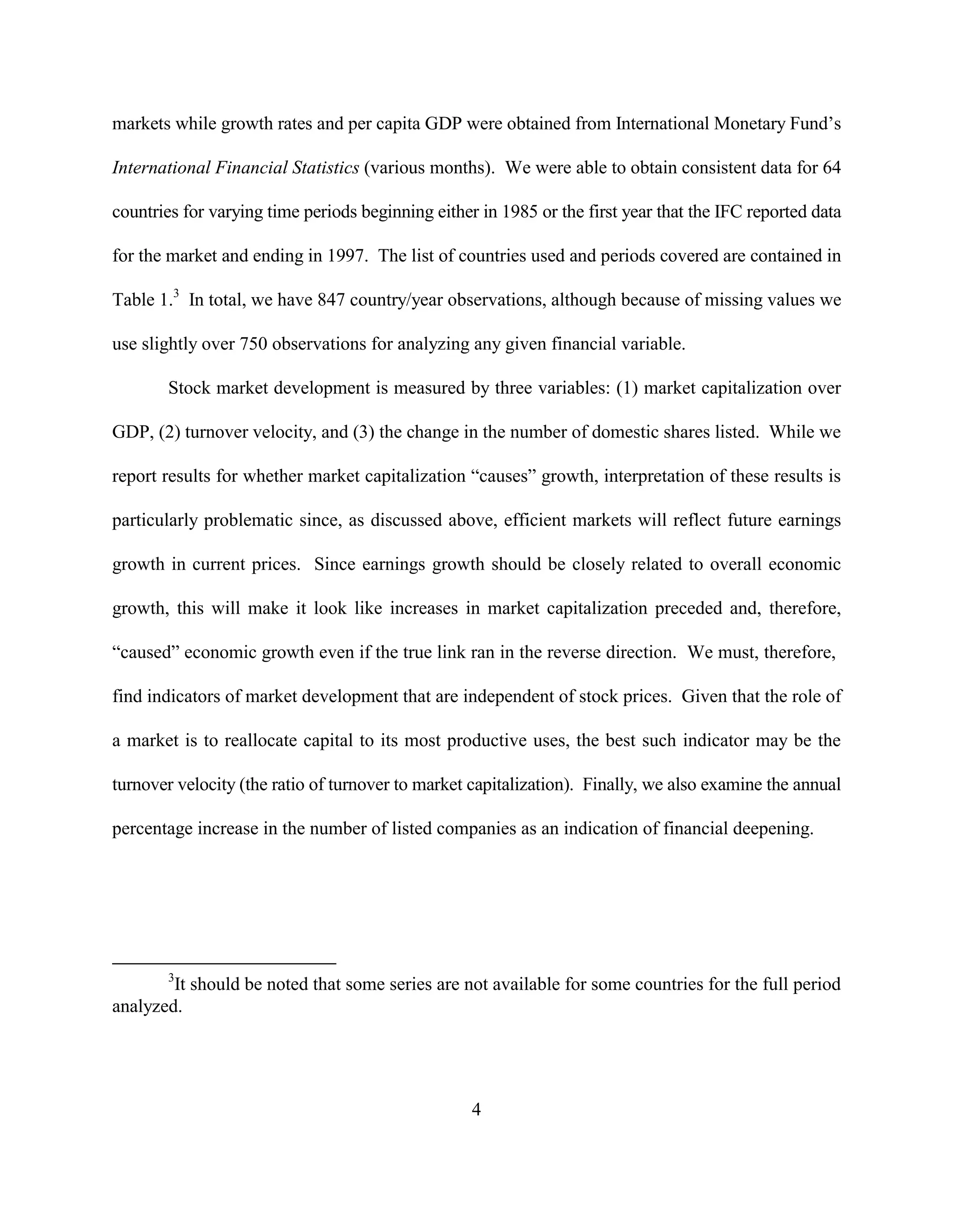 markets while growth rates and per capita GDP were obtained from International Monetary Fund’s

International Financial Statistics (various months). We were able to obtain consistent data for 64

countries for varying time periods beginning either in 1985 or the first year that the IFC reported data

for the market and ending in 1997. The list of countries used and periods covered are contained in

Table 1.3 In total, we have 847 country/year observations, although because of missing values we

use slightly over 750 observations for analyzing any given financial variable.

       Stock market development is measured by three variables: (1) market capitalization over

GDP, (2) turnover velocity, and (3) the change in the number of domestic shares listed. While we

report results for whether market capitalization “causes” growth, interpretation of these results is

particularly problematic since, as discussed above, efficient markets will reflect future earnings

growth in current prices. Since earnings growth should be closely related to overall economic

growth, this will make it look like increases in market capitalization preceded and, therefore,

“caused” economic growth even if the true link ran in the reverse direction. We must, therefore,

find indicators of market development that are independent of stock prices. Given that the role of

a market is to reallocate capital to its most productive uses, the best such indicator may be the

turnover velocity (the ratio of turnover to market capitalization). Finally, we also examine the annual

percentage increase in the number of listed companies as an indication of financial deepening.




       3
        It should be noted that some series are not available for some countries for the full period
analyzed.




                                                   4
 