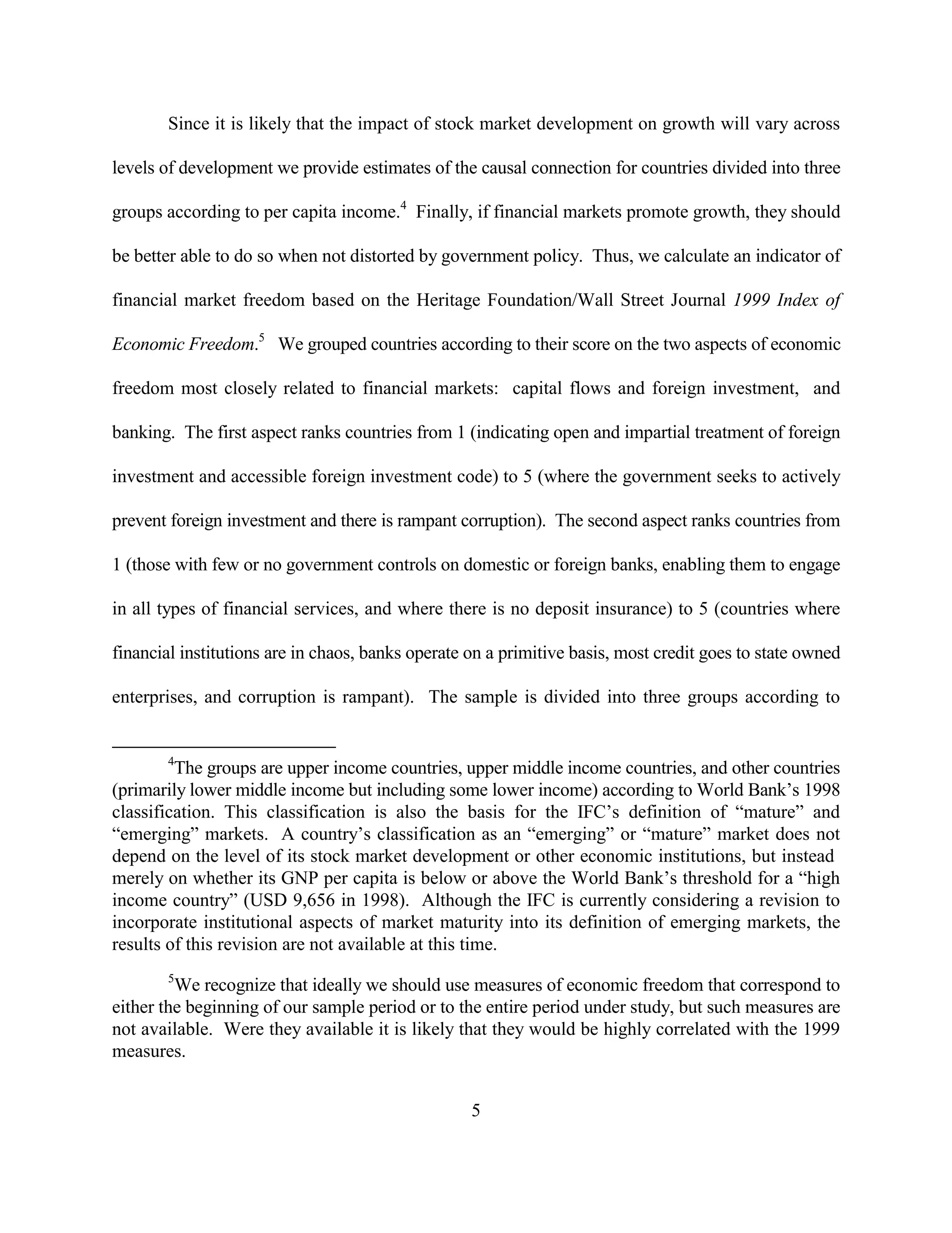 Since it is likely that the impact of stock market development on growth will vary across

levels of development we provide estimates of the causal connection for countries divided into three

groups according to per capita income.4 Finally, if financial markets promote growth, they should

be better able to do so when not distorted by government policy. Thus, we calculate an indicator of

financial market freedom based on the Heritage Foundation/Wall Street Journal 1999 Index of

Economic Freedom.5 We grouped countries according to their score on the two aspects of economic

freedom most closely related to financial markets: capital flows and foreign investment, and

banking. The first aspect ranks countries from 1 (indicating open and impartial treatment of foreign

investment and accessible foreign investment code) to 5 (where the government seeks to actively

prevent foreign investment and there is rampant corruption). The second aspect ranks countries from

1 (those with few or no government controls on domestic or foreign banks, enabling them to engage

in all types of financial services, and where there is no deposit insurance) to 5 (countries where

financial institutions are in chaos, banks operate on a primitive basis, most credit goes to state owned

enterprises, and corruption is rampant). The sample is divided into three groups according to


       4
         The groups are upper income countries, upper middle income countries, and other countries
(primarily lower middle income but including some lower income) according to World Bank’s 1998
classification. This classification is also the basis for the IFC’s definition of “mature” and
“emerging” markets. A country’s classification as an “emerging” or “mature” market does not
depend on the level of its stock market development or other economic institutions, but instead
merely on whether its GNP per capita is below or above the World Bank’s threshold for a “high
income country” (USD 9,656 in 1998). Although the IFC is currently considering a revision to
incorporate institutional aspects of market maturity into its definition of emerging markets, the
results of this revision are not available at this time.
       5
         We recognize that ideally we should use measures of economic freedom that correspond to
either the beginning of our sample period or to the entire period under study, but such measures are
not available. Were they available it is likely that they would be highly correlated with the 1999
measures.


                                                   5
 