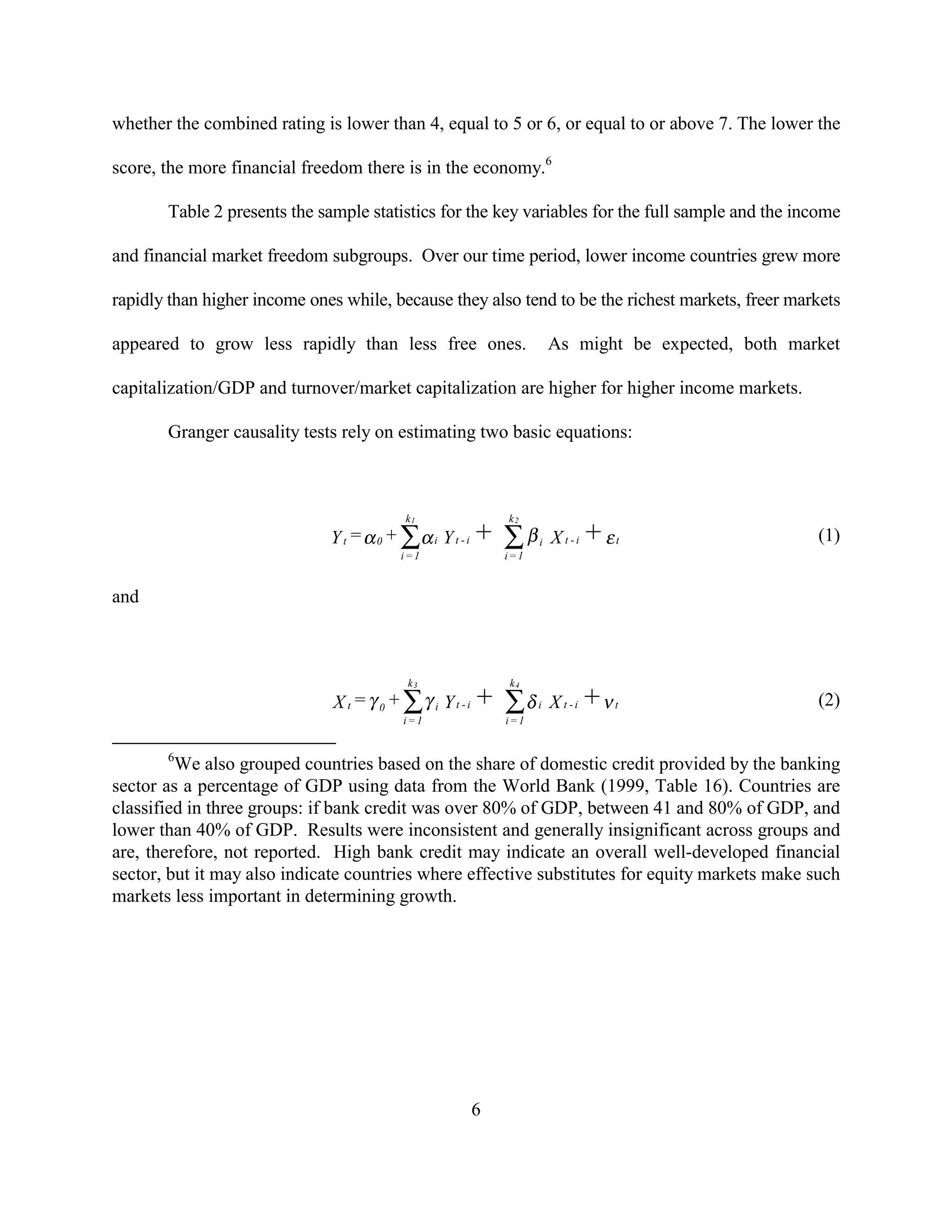 whether the combined rating is lower than 4, equal to 5 or 6, or equal to or above 7. The lower the

score, the more financial freedom there is in the economy.6

       Table 2 presents the sample statistics for the key variables for the full sample and the income

and financial market freedom subgroups. Over our time period, lower income countries grew more

rapidly than higher income ones while, because they also tend to be the richest markets, freer markets

appeared to grow less rapidly than less free ones.                   As might be expected, both market

capitalization/GDP and turnover/market capitalization are higher for higher income markets.

       Granger causality tests rely on estimating two basic equations:



                                          k1               k2
                              Y t = α 0 + ∑α i Y t - i +   ∑β    i   X t -i + εt                   (1)
                                         i=1               i=1


and



                                          k3               k4
                              X t = γ 0 + ∑γ i Y t - i +   ∑δ    i   X t -i +ν t                   (2)
                                         i=1               i=1


       6
         We also grouped countries based on the share of domestic credit provided by the banking
sector as a percentage of GDP using data from the World Bank (1999, Table 16). Countries are
classified in three groups: if bank credit was over 80% of GDP, between 41 and 80% of GDP, and
lower than 40% of GDP. Results were inconsistent and generally insignificant across groups and
are, therefore, not reported. High bank credit may indicate an overall well-developed financial
sector, but it may also indicate countries where effective substitutes for equity markets make such
markets less important in determining growth.




                                                    6
 