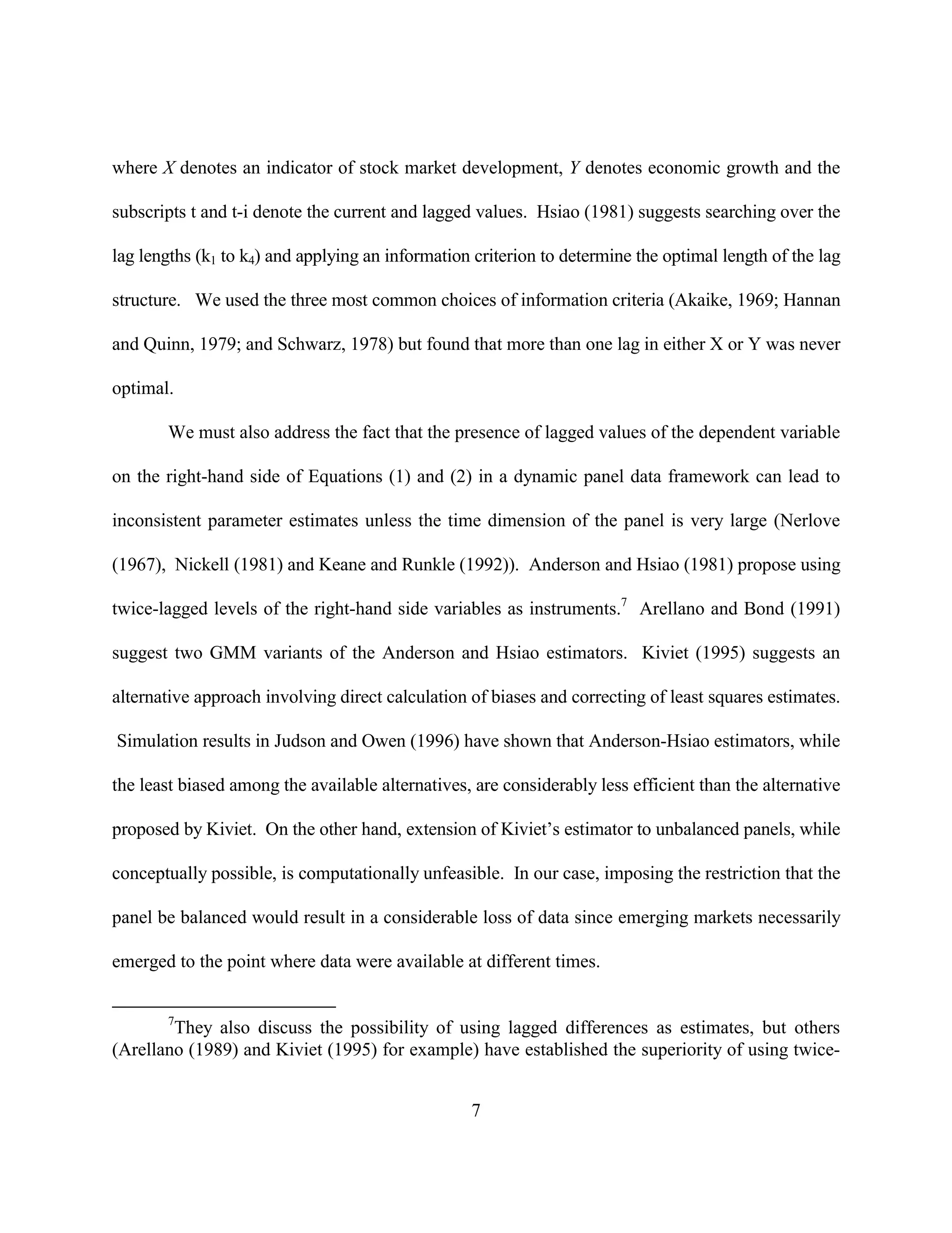 where X denotes an indicator of stock market development, Y denotes economic growth and the

subscripts t and t-i denote the current and lagged values. Hsiao (1981) suggests searching over the

lag lengths (k1 to k4) and applying an information criterion to determine the optimal length of the lag

structure. We used the three most common choices of information criteria (Akaike, 1969; Hannan

and Quinn, 1979; and Schwarz, 1978) but found that more than one lag in either X or Y was never

optimal.

       We must also address the fact that the presence of lagged values of the dependent variable

on the right-hand side of Equations (1) and (2) in a dynamic panel data framework can lead to

inconsistent parameter estimates unless the time dimension of the panel is very large (Nerlove

(1967), Nickell (1981) and Keane and Runkle (1992)). Anderson and Hsiao (1981) propose using

twice-lagged levels of the right-hand side variables as instruments.7 Arellano and Bond (1991)

suggest two GMM variants of the Anderson and Hsiao estimators. Kiviet (1995) suggests an

alternative approach involving direct calculation of biases and correcting of least squares estimates.

Simulation results in Judson and Owen (1996) have shown that Anderson-Hsiao estimators, while

the least biased among the available alternatives, are considerably less efficient than the alternative

proposed by Kiviet. On the other hand, extension of Kiviet’s estimator to unbalanced panels, while

conceptually possible, is computationally unfeasible. In our case, imposing the restriction that the

panel be balanced would result in a considerable loss of data since emerging markets necessarily

emerged to the point where data were available at different times.


       7
        They also discuss the possibility of using lagged differences as estimates, but others
(Arellano (1989) and Kiviet (1995) for example) have established the superiority of using twice-


                                                  7
 