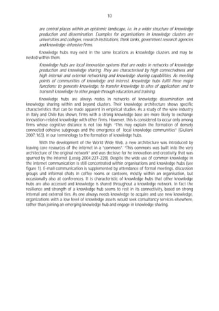 10

       are central places within an epistemic landscape, i.e. in a wider structure of knowledge
       production and dissemination. Examples for organisations in knowledge clusters are
       universities and colleges, research institutions, think tanks, government research agencies
       and knowledge-intensive firms.
       Knowledge hubs may exist in the same locations as knowledge clusters and may be
nested within them.
       Knowledge hubs are local innovation systems that are nodes in networks of knowledge
       production and knowledge sharing. They are characterised by high connectedness and
       high internal and external networking and knowledge sharing capabilities. As meeting
       points of communities of knowledge and interest, knowledge hubs fulfil three major
       functions: to generate knowledge, to transfer knowledge to sites of application; and to
       transmit knowledge to other people through education and training.
        Knowledge hubs are always nodes in networks of knowledge dissemination and
knowledge sharing within and beyond clusters. Their knowledge architecture shows specific
characteristics that can be made apparent in empirical studies. As a study of the wine industry
in Italy and Chile has shown, firms with a strong knowledge base are more likely to exchange
innovation-related knowledge with other firms. However, this is considered to occur only among
firms whose cognitive distance is not too high. “This may explain the formation of densely
connected cohesive subgroups and the emergence of local knowledge communities” (Giuliani
2007:163), in our terminology to the formation of knowledge hubs.
        With the development of the World Wide Web, a new architecture was introduced by
leaving core resources of the internet in a “commons”. “This commons was built into the very
architecture of the original network” and was decisive for he innovation and creativity that was
spurned by the internet (Lessig 2004:227-228). Despite the wide use of common knowledge in
the internet communication is still concentrated within organisations and knowledge hubs (see
figure 1). E-mail communication is supplemented by attendance of formal meetings, discussion
groups und informal chats in coffee rooms or canteens, mostly within an organisation, but
occasionally also at conferences. It is characteristic of knowledge hubs that other knowledge
hubs are also accessed and knowledge is shared throughout a knowledge network. In fact the
resilience and strength of a knowledge hub seems to rest in its connectivity, based on strong
internal and external ties. As one always needs knowledge to acquire and use new knowledge,
organizations with a low level of knowledge assets would seek consultancy services elsewhere,
rather than joining an emerging knowledge hub and engage in knowledge sharing.
 