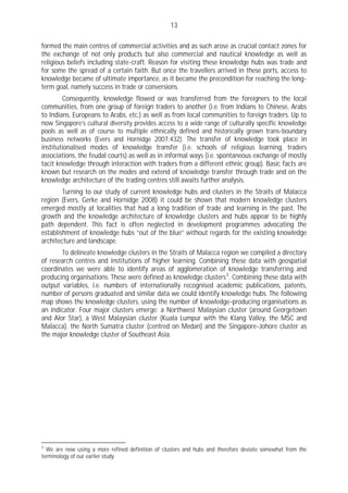 13

formed the main centres of commercial activities and as such arose as crucial contact zones for
the exchange of not only products but also commercial and nautical knowledge as well as
religious beliefs including state-craft. Reason for visiting these knowledge hubs was trade and
for some the spread of a certain faith. But once the travellers arrived in these ports, access to
knowledge became of ultimate importance, as it became the precondition for reaching the long-
term goal, namely success in trade or conversions.
        Consequently, knowledge flowed or was transferred from the foreigners to the local
communities, from one group of foreign traders to another (i.e. from Indians to Chinese, Arabs
to Indians, Europeans to Arabs, etc.) as well as from local communities to foreign traders. Up to
now Singapore’s cultural diversity provides access to a wide range of culturally specific knowledge
pools as well as of course to multiple ethnically defined and historically grown trans-boundary
business networks (Evers and Hornidge 2007:432). The transfer of knowledge took place in
institutionalised modes of knowledge transfer (i.e. schools of religious learning, traders
associations, the feudal courts) as well as in informal ways (i.e. spontaneous exchange of mostly
tacit knowledge through interaction with traders from a different ethnic group). Basic facts are
known but research on the modes and extend of knowledge transfer through trade and on the
knowledge architecture of the trading centres still awaits further analysis.
        Turning to our study of current knowledge hubs and clusters in the Straits of Malacca
region (Evers, Gerke and Hornidge 2008) it could be shown that modern knowledge clusters
emerged mostly at localities that had a long tradition of trade and learning in the past. The
growth and the knowledge architecture of knowledge clusters and hubs appear to be highly
path dependent. This fact is often neglected in development programmes advocating the
establishment of knowledge hubs “out of the blue” without regards for the existing knowledge
architecture and landscape.
       To delineate knowledge clusters in the Straits of Malacca region we compiled a directory
of research centres and institutions of higher learning. Combining these data with geospatial
coordinates we were able to identify areas of agglomeration of knowledge transferring and
producing organisations. These were defined as knowledge clusters 3 . Combining these data with
output variables, i.e. numbers of internationally recognised academic publications, patents,
number of persons graduated and similar data we could identify knowledge hubs. The following
map shows the knowledge clusters, using the number of knowledge-producing organisations as
an indicator. Four major clusters emerge: a Northwest Malaysian cluster (around Georgetown
and Alor Star), a West Malaysian cluster (Kuala Lumpur with the Klang Valley, the MSC and
Malacca), the North Sumatra cluster (centred on Medan) and the Singapore-Johore cluster as
the major knowledge cluster of Southeast Asia.




3
  We are now using a more refined definition of clusters and hubs and therefore deviate somewhat from the
terminology of our earlier study.
 