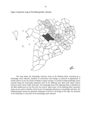 16

Figure 3 Epistemic map of the Mekong Delta, Vietnam




        This map shows the knowledge intensive areas of the Mekong Delta, measured by a
knowledge asset indicator (students in universities and colleges as percent of population). A
similar pattern as for the Straits of Malacca region emerges. A corridor of high knowledge assets
extends along the historically important arms of the Mekong river delta with urban centres
living on water-borne traffic and trade. The knowledge hub of the Mekong Delta is identified as
the dark shaded area of Can Tho City, the central “boom town” of the Mekong Delta. Epistemic
maps can be used to identify critical areas of knowledge deficiency or knowledge intensity. The
following figure shows the epistemic landscape in form of a 3D image of the map. The elevation
in the landscape is a function of the knowledge asset indicator.
 