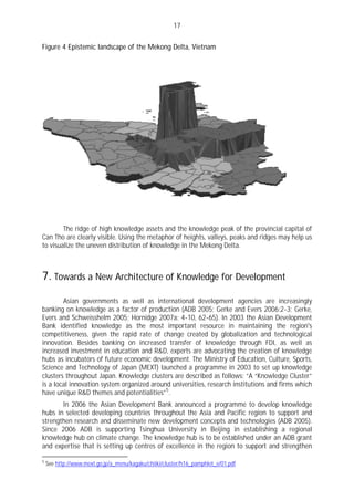 17

Figure 4 Epistemic landscape of the Mekong Delta, Vietnam




        The ridge of high knowledge assets and the knowledge peak of the provincial capital of
Can Tho are clearly visible. Using the metaphor of heights, valleys, peaks and ridges may help us
to visualize the uneven distribution of knowledge in the Mekong Delta.



7. Towards a New Architecture of Knowledge for Development
        Asian governments as well as international development agencies are increasingly
banking on knowledge as a factor of production (ADB 2005; Gerke and Evers 2006:2-3; Gerke,
Evers and Schweisshelm 2005; Hornidge 2007a: 4-10, 62-65). In 2003 the Asian Development
Bank identified knowledge as the most important resource in maintaining the region's
competitiveness, given the rapid rate of change created by globalization and technological
innovation. Besides banking on increased transfer of knowledge through FDI, as well as
increased investment in education and R&D, experts are advocating the creation of knowledge
hubs as incubators of future economic development. The Ministry of Education, Culture, Sports,
Science and Technology of Japan (MEXT) launched a programme in 2003 to set up knowledge
clusters throughout Japan. Knowledge clusters are described as follows: “A “Knowledge Cluster”
is a local innovation system organized around universities, research institutions and firms which
have unique R&D themes and potentialities” 5 .
       In 2006 the Asian Development Bank announced a programme to develop knowledge
hubs in selected developing countries throughout the Asia and Pacific region to support and
strengthen research and disseminate new development concepts and technologies (ADB 2005).
Since 2006 ADB is supporting Tsinghua University in Beijing in establishing a regional
knowledge hub on climate change. The knowledge hub is to be established under an ADB grant
and expertise that is setting up centres of excellence in the region to support and strengthen

5
    See http://www.mext.go.jp/a_menu/kagaku/chiiki/cluster/h16_pamphlet_e/01.pdf
 