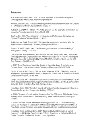 19


References

ADB, Asian Development Bank. 2005. "Technical Assistance. Establishment of Regional
Knowledge Hubs." Manila: ADB, Asian Development Bank.

Antonelli, Cristiano. 2000. "Collective Knowledge Communication and Innovation: The Evidence
of Technological Districts." Regional Studies 34:535–47.

Audretsch, D., and M. P. Feldman. 1996. "R&D spillovers and the geography of innovation and
production." American Economic Review 86:630-640.

Boschma, Ron. 2005. "Role of Proximity in Interaction and Performance: Conceptual and
Empirical Challenges." Regional Studies 39:41-45.

Botkin, Jim, and Chuck Seeley. 2001. "The Knowledge Management Manifesto: Why KM
Requires Community-Building." Knowledge Management Review 3.

Brown, J. S., and P. Duguid. 2002. "Local knowledge - Innovation in the networked age."
Management Learning 33:427-437.

Chay, Yue Wah, Thomas Menkhoff, Benjamin Loh, and Hans-Dieter Evers. 2005. "What makes
Knowledge Sharing in Organizations Tick?- An Empirical Study." Pp. 91-110 in Governing and
Managing Knowledge in Asia, edited by Thomas Menkhoff, Hans-Dieter Evers, and Yue Wah
Chay. Singapore: World Scientific.

—. 2007. "Social Capital and Knowledge Sharing in Knowledge-based Organisations: An
Empirical Study." International Journal of Knowledge Management (IJKM) 3:37-56.

Coe, N., M. Hess, H. W. C. Yeung, P. Dicken, and J. Henderson. 2004. "‘‘Globalizing’’ regional
development: A global production networks perspective." Transactions of the Institute of British
Geographers New Series, 29:468–484.

Enright, Michael J. 2003. "Regional Clusters: What we know and what we should know." Pp. 99-
129 in Innovation Clusters and Interregional Competition, edited by J. Bröcker, D. Dohse, and R.
Soltwedel. Berlin, Heidelberg, New York: Springer-Verlag.

Evers, Hans-Dieter. 2003. "Transition towards a Knowledge Society: Malaysia and Indonesia in
Comparative Perspective." Comparative Sociology 2:355-373.

—. 2004a. "Knowledge Society and the Knowledge Gap." Pp. 301-316 in Globalisation, Culture
and Inequalities, edited by Abdul Rahman Embong. Bangi: Penerbit Universiti Kebangsaan
Malaysia.

—. 2004b. "The Path towards a Malaysian Knowledge Society." Pp. 21-39 in Public Policy,
Culture and the Impact of Globalisation in Malaysia, edited by Mohd Hazim Shah and Kai Lit
Phua. Kuala Lumpur: Persatuan Sains Sosial Malaysia (Malaysian Social Science Association).

Evers, Hans-Dieter, and Solvay Gerke. 2007. "Social and Cultural Dimensions of Market
Expansion." in ZEF Working Paper Series No. 24. Bonn: Department of Political and Cultural
Change, Center for Development Research, University of Bonn.
 