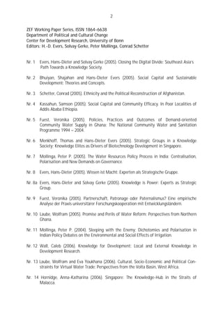 2

ZEF Working Paper Series, ISSN 1864-6638
Department of Political and Cultural Change
Center for Development Research, University of Bonn
Editors: H.-D. Evers, Solvay Gerke, Peter Mollinga, Conrad Schetter


Nr. 1   Evers, Hans-Dieter and Solvay Gerke (2005). Closing the Digital Divide: Southeast Asia’s
        Path Towards a Knowledge Society.

Nr. 2   Bhuiyan, Shajahan and Hans-Dieter Evers (2005). Social Capital and Sustainable
        Development: Theories and Concepts.

Nr. 3   Schetter, Conrad (2005). Ethnicity and the Political Reconstruction of Afghanistan.

Nr. 4   Kassahun, Samson (2005). Social Capital and Community Efficacy. In Poor Localities of
        Addis Ababa Ethiopia.

Nr. 5   Fuest, Veronika (2005). Policies, Practices and Outcomes of Demand-oriented
        Community Water Supply in Ghana: The National Community Water and Sanitation
        Programme 1994 – 2004.

Nr. 6   Menkhoff, Thomas and Hans-Dieter Evers (2005). Strategic Groups in a Knowledge
        Society: Knowledge Elites as Drivers of Biotechnology Development in Singapore.

Nr. 7   Mollinga, Peter P. (2005). The Water Resources Policy Process in India: Centralisation,
        Polarisation and New Demands on Governance.

Nr. 8   Evers, Hans-Dieter (2005). Wissen ist Macht: Experten als Strategische Gruppe.

Nr. 8a Evers, Hans-Dieter and Solvay Gerke (2005). Knowledge is Power: Experts as Strategic
       Group.

Nr. 9   Fuest, Veronika (2005). Partnerschaft, Patronage oder Paternalismus? Eine empirische
        Analyse der Praxis universitärer Forschungskooperation mit Entwicklungsländern.

Nr. 10 Laube, Wolfram (2005). Promise and Perils of Water Reform: Perspectives from Northern
       Ghana.

Nr. 11 Mollinga, Peter P. (2004). Sleeping with the Enemy: Dichotomies and Polarisation in
       Indian Policy Debates on the Environmental and Social Effects of Irrigation.

Nr. 12 Wall, Caleb (2006). Knowledge for Development: Local and External Knowledge in
       Development Research.

Nr. 13 Laube, Wolfram and Eva Youkhana (2006). Cultural, Socio-Economic and Political Con-
       straints for Virtual Water Trade: Perspectives from the Volta Basin, West Africa.

Nr. 14 Hornidge, Anna-Katharina (2006). Singapore: The Knowledge-Hub in the Straits of
       Malacca.
 