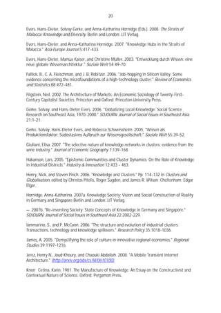 20

Evers, Hans-Dieter, Solvay Gerke, and Anna-Katharina Hornidge (Eds.). 2008. The Straits of
Malacca: Knowledge and Diversity. Berlin and London: LIT Verlag.

Evers, Hans-Dieter, and Anna-Katharina Hornidge. 2007. "Knowledge Hubs in the Straits of
Malacca." Asia Europe Journal 5:417-433.

Evers, Hans-Dieter, Markus Kaiser, and Christine Müller. 2003. "Entwicklung durch Wissen: eine
neue globale Wissensarchitektur." Soziale Welt 54:49-70.

Fallick, B., C. A. Fleischman, and J. B. Rebitzer. 2006. "Job-hopping in Silicon Valley: Some
evidence concerning the microfoundations of a high-technology cluster." Review of Economics
and Statistics 88:472-481.

Fligstein, Neil. 2002. The Architecture of Markets: An Economic Sociology of Twenty-First-
Century Capitalist Societies. Princeton and Oxford: Princeton University Press.

Gerke, Solvay, and Hans-Dieter Evers. 2006. "Globalizing Local Knowledge: Social Science
Research on Southeast Asia, 1970-2000." SOJOURN: Journal of Social Issues in Southeast Asia
21:1-21.

Gerke, Solvay, Hans-Dieter Evers, and Rebecca Schweisshelm. 2005. "Wissen als
Produktionsfaktor: Südostasiens Aufbruch zur Wissensgesellschaft." Soziale Welt 55:39-52.

Giuliani, Elisa. 2007. "The selective nature of knowledge networks in clusters: evidence from the
wine industry." Journal of Economic Geography 7:139-168.

Håkanson, Lars. 2005. "Epistemic Communities and Cluster Dynamics: On the Role of Knowledge
in Industrial Districts." Industry & Innovation 12:433 - 463.

Henry, Nick, and Steven Pinch. 2006. "Knowledge and Clusters." Pp. 114-132 in Clusters and
Globalisation, edited by Christos Pitelis, Roger Sugden, and James R. Wilson. Cheltenham: Edgar
Elgar.

Hornidge, Anna-Katharina. 2007a. Knowledge Society: Vision and Social Construction of Reality
in Germany and Singapore Berlin and London: LIT Verlag.

—. 2007b. "Re-inventing Society: State Concepts of Knowledge in Germany and Singapore."
SOJOURN: Journal of Social Issues in Southeast Asia 22:2002-229.

Iammarino, S., and P. McCann. 2006. "The structure and evolution of industrial clusters:
Transactions, technology and knowledge spillovers." Research Policy 35:1018-1036.

James, A. 2005. "Demystifying the role of culture in innovative regional economies." Regional
Studies 39:1197-1216.

Jerez, Henry N., Joud Khoury, and Chaouki Abdallah. 2008. "A Mobile Transient Internet
Architecture." (http://arxiv.org/abs/cs.NI/0610100).

Knorr Cetina, Karin. 1981. The Manufacture of Knowledge: An Essay on the Constructivist and
Contextual Nature of Science. Oxford: Pergamon Press.
 