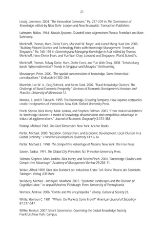 21

Lessig, Lawrence. 2004. "The Innovation Commons." Pp. 227-239 in The Governance of
Knowledge, edited by Nico Stehr. London and New Brunswick: Transaction Publishers.

Luhmann, Niklas. 1984. Soziale Systeme. Grundriß einer allgemeinen Theorie. Frankfurt am Main:
Suhrkamp.

Menkhoff, Thomas, Hans-Dieter Evers, Marshall W. Meyer, and Lionel Meng Huat Lim. 2005.
"Building Vibrant Science and Technology Parks with Knowledge Management: Trends in
Singapore." Pp. 165-198 in Governing and Managing Knowledge in Asia, edited by Thomas
Menkhoff, Hans-Dieter Evers, and Yue Wah Chay. Londond and Singapore: World Scientific.

Menkhoff, Thomas, Solvay Gerke, Hans-Dieter Evers, and Yue Wah Chay. 2008. "Entwicklung
durch ‚Wissensdiversität’? Trends in Singapur und Malaysia." forthcoming.

Meusburger, Peter. 2000. "The spatial concentration of knowledge. Some theoretical
considerations." Erdkunde 54:352-364.

Munnich, Lee W. Jr., Greg Schrock, and Karen Cook. 2002. "Rural Knowledge Clusters: The
Challenge of Rural Economic Prosperity." Reviews of Economic Development Literature and
Practice, University of Minnesota 12.

Nonaka, I., and H. Takeuchi. 1995. The Knowledge-Creating Company: How Japanes companies
create the dynamics of innovation. New York: Oxford University Press.

Pinch, Steven, Nick Henry, Mark Jenkins, and Stephen Tallman. 2003. "From ‘industrial districts’
to ‘knowledge clusters’: a model of knowledge dissemination and competitive advantage in
industrial agglomerations." Journal of Economic Geography 3:373-388.

Polanyi, Michael 1967. The Tacit Dimension. New York: Anchor Books

Porter, Michael. 2000. "Location, Competition, and Economic Development: Local Clusters in a
Global Economy." Economic Development Quarterly 14:15-34.

Porter, Michael E. 1990. The Competitive Advantage of Nations. New York: The Free Press.

Sassen, Saskia. 1991. The Global City. Princeton, NJ: Princeton University Press.

Tallman, Stephen, Mark Jenkins, Nick Henry, and Steven Pinch. 2004. "Knowledge Clusters and
Competitive Advantage." Academy of Management Review 29:258-71.

Weber, Alfred 1909. Über den Standort der Industrien. Erster Teil: Reine Theorie des Standorts.
Tübingen: Verlag JCB Mohr.

Weisberg, Michael , and Ryan Muldoon. 2007. "Epistemic Landscapes and the Division of
Cognitive Labor." in unpublished ms. Pittsburgh. Penn: University of Pennsylvania

Wernick, Andrew. 2006. "Comte and the encyclopedia " Theory, Culture & Society 23.

White, Harrison C. 1981. "Where Do Markets Come From?" American Journal of Sociology
87:517-547.

Willke, Helmut. 2007. Smart Governance. Governing the Global Knowledge Society.
Frankfurt/New York: Campus.
 